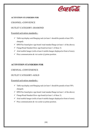 ACTIVITION STANDERDS FOR

CHANNEL:-CONVIENCE
OUTLET CATEGORY:-DIAMOND
Essential activation standards: Table top display unit/Hanging rack (at least 1 should be pure& at least 50%
charged).
 DPS/Flex board/glow sign board /road standee/flange (at least 1 of the above).
 Flange/Road Standee/Glow sign board (at least 1 of these 3)
 Arial mobile hanger (with at least 4 mobile hanger displayed at front of store).
 Price communication & visi cooler @ prime position.

ACTIVITION STANDERDS FOR
CHENNAL:-CONVENIENCE
OUTLET CATEGORY:-GOLD
Essential activation standards: Table top display unit/Hanging rack (at least 1 should be pure& at least 50%
charged).
 DPS/Flex board/glow sign board /road standee/flange (at least 1 of the above).
 Flange/Road Standee/Glow sign board (at least 1 of these 3)
 Arial mobile hanger (with at least 4 mobile hanger displayed at front of store).
 Price communication & visi cooler @ prime position.

[59]

 