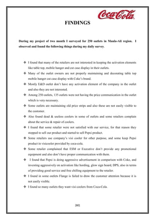 FINDINGS

During my project of two month I surveyed for 250 outlets in Maula-Ali region. I
observed and found the following things during my daily survey.

 I found that many of the retailers are not interested in keeping the activation elements
like table top, mobile hanger and cut case display in their outlets.
 Many of the outlet owners are not properly maintaining and decorating table top
mobile hanger cut case display with Coke’s brand.
 Mostly E&D outlet don’t have any activation element of the company in the outlet
and also they are not interested.
 Among 250 outlets, 135 outlets were not having the price communication in the outlet
which is very necessary.
 Some outlets are maintaining old price strips and also these are not easily visible to
the customer.
 Also found dead & useless coolers in some of outlets and some retailers complain
about the service & repair of coolers.
 I found that some retailer were not satisfied with our service, for that reason they
stopped to sell our product and started to sell Pepsi product.
 Some retailers use company’s visi cooler for other purpose, and some keep Pepsi
product in visicooler provided by coca-cola.
 Some retailer complained that ESM or Executive don’t provide any promotional
equipment and also don’t have proper communication with them.


I found that Pepsi is doing aggressive advertisement in comparison with Coke, and
investing aggressively on activation like hording, glow sign board, DPS, also in terms
of providing good service and free chilling equipment to the retailer.

 I found in some outlets Flange is failed to draw the customer attention because it is
not easily visible.
 I found so many outlets they want visi coolers from Coca-Cola.

[80]

 
