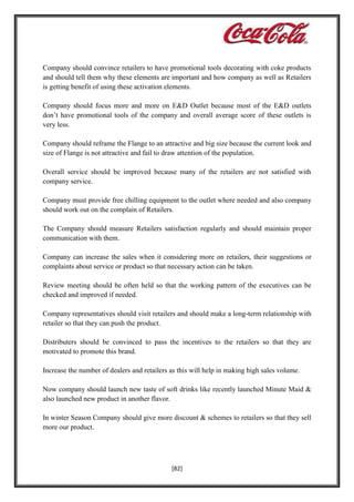 Company should convince retailers to have promotional tools decorating with coke products
and should tell them why these elements are important and how company as well as Retailers
is getting benefit of using these activation elements.
Company should focus more and more on E&D Outlet because most of the E&D outlets
don’t have promotional tools of the company and overall average score of these outlets is
very less.
Company should reframe the Flange to an attractive and big size because the current look and
size of Flange is not attractive and fail to draw attention of the population.
Overall service should be improved because many of the retailers are not satisfied with
company service.
Company must provide free chilling equipment to the outlet where needed and also company
should work out on the complain of Retailers.
The Company should measure Retailers satisfaction regularly and should maintain proper
communication with them.
Company can increase the sales when it considering more on retailers, their suggestions or
complaints about service or product so that necessary action can be taken.
Review meeting should be often held so that the working pattern of the executives can be
checked and improved if needed.
Company representatives should visit retailers and should make a long-term relationship with
retailer so that they can push the product.
Distributers should be convinced to pass the incentives to the retailers so that they are
motivated to promote this brand.
Increase the number of dealers and retailers as this will help in making high sales volume.
Now company should launch new taste of soft drinks like recently launched Minute Maid &
also launched new product in another flavor.
In winter Season Company should give more discount & schemes to retailers so that they sell
more our product.

[82]

 