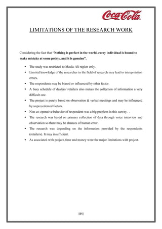 LIMITATIONS OF THE RESEARCH WORK

Considering the fact that “Nothing is prefect in the world, every individual is bound to
make mistake at some points, and it is genuine”.


The study was restricted to Maula-Ali region only.



Limited knowledge of the researcher in the field of research may lead to interpretation
errors.



The respondents may be biased or influenced by other factor.



A busy schedule of dealers/ retailers also makes the collection of information a very
difficult one.



The project is purely based on observation & verbal meetings and may be influenced
by unprecedented factors.



Non-co-operative behavior of respondent was a big problem in this survey. .



The research was based on primary collection of data through voice interview and
observation so there may be chances of human error.



The research was depending on the information provided by the respondents
(retailers). It may insufficient.



As associated with project, time and money were the major limitations with project.

[84]

 