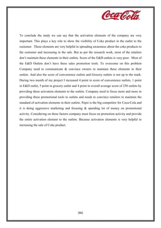 To conclude the study we can say that the activation elements of the company are very
important. This plays a key role to show the visibility of Coke product in the outlet to the
customer. These elements are very helpful in spreading awareness about the coke products to
the customer and increasing in the sale. But as per the research work, most of the retailers
don’t maintain these elements in their outlets. Score of the E&D outlets is very poor. Most of
the E&D Outlets don’t have these sales promotion tools. To overcome on this problem
Company need to communicate & convince owners to maintain these elements in their
outlets. And also the score of convenience outlets and Grocery outlets is not up to the mark.
During two month of my project I increased 4 point in score of convenience outlets, 1 point
in E&D outlet, 5 point in grocery outlet and 4 point in overall average score of 250 outlets by
providing these activation elements to the outlets. Company need to focus more and more in
providing these promotional tools to outlets and needs to convince retailers to maintain the
standard of activation elements in their outlets. Pepsi is the big competitor for Coca-Cola and
it is doing aggressive marketing and focusing & spending lot of money on promotional
activity. Considering on these factors company must focus on promotion activity and provide
the entire activation element to the outlets. Because activation elements is very helpful in
increasing the sale of Coke product.

[86]

 