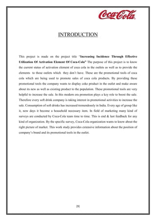 INTRODUCTION

This project is made on the project title “Increasing Incidence Through Effective
Utilization Of Activation Element Of Coca-Cola” The purpose of this project is to know
the current status of activation element of coca cola in the outlets as well as to provide the
elements to those outlets which they don’t have. These are the promotional tools of coca
cola which are being used to promote sales of coca cola products. By providing these
promotional tools the company wants to display coke product in the outlet and make aware
about its new as well as existing product to the population. These promotional tools are very
helpful to increase the sale. In this modern era promotion plays a key role to boost the sale.
Therefore every soft drink company is taking interest in promotional activities to increase the
sale. Consumption of soft drinks has increased tremendously in India. Every age of group like
it, now days it become a household necessary item. In field of marketing many kind of
surveys are conducted by Coca-Cola team time to time. This is end & last feedback for any
kind of organization. By the specific survey, Coca-Cola organization wants to know about the
right picture of market. This work study provides extensive information about the position of
company’s brand and its promotional tools in the outlet.

[9]

 