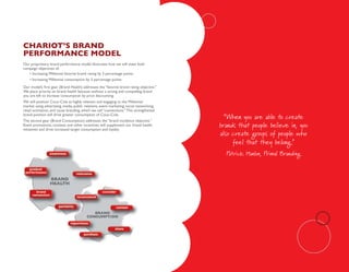 ChaRiot’s bRand
peRfoRmanCe model
Our proprietary brand performance model illustrates how we will meet both
campaign objectives of:
   • Increasing Millennial favorite brand rating by 3 percentage points
    • Increasing Millennial consumption by 3 percentage points
Our model’s first gear (Brand Health) addresses the “favorite brand rating objective.”
We place priority on brand health because without a strong and compelling brand
you are left to increase consumption by price discounting.
We will position Coca–Cola as highly relevant and engaging to the Millennial
market using advertising, media, public relations, event marketing, social networking,
retail activiation, and cause branding, which we call “connections.” This strengthened
brand position will drive greater consumption of Coca–Cola.
The second gear (Brand Consumption) addresses the “brand incidence objective.”
                                                                                           “When you are able to create
Event promotions, contests and other incentives will supplement our brand health
initiatives and drive increased target consumption and loyalty.
                                                                                         brands that people believe in, you
                                                                                         also create groups of people who
                                                                                              feel that they belong.”
                                                                                           Patrick Hanlon, Primal Branding
 