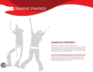 cREaTivE STRaTEGy




                                   CReative stRateGy
                                   Establish Coke as an integral part of our target’s social lives.
                                   When speaking to Millennials, it is essential to present messages they can relate to.
                                   Our executions meet them where they are instead of asking them to come to us
                                   by seamlessly integrating Coca-Cola into their lives. Coca-Cola provides a means
                                   for the brand to be used in their existing lifestyles, and shows television executions
                                   where Coca-Cola exists in archetypal situations.


                                   adapted CommuniCation aRChiteCtuRe
                                   We have adapted the current Coca–Cola communication architecture to better
                                   reflect the personality and lifestyle of our target. The adapted communication
                                   architecture utilizes language and ideas tailored to our Millennial market while
                                   maintaining the integrity of the current architecture.




10   cREaTivE STRaTEGy
 
