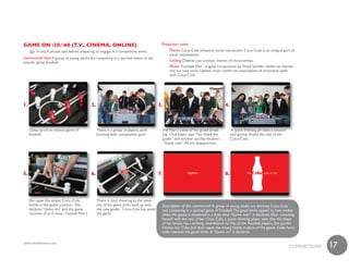 Game on :30/:60 (t.v., Cinema, online)                                                      Production notes
     [ga¯m än] A phrase said before preparing to engage in a competitive event.        1        Theme Coca–Cola enhances social connection. Coca–Cola is an integral part of
                                                                                                youth socialization.
Commercial Idea A group of young adults are competing in a spirited match of the
popular game foosball.                                                                          Casting Diverse cast conveys themes of inclusiveness.
                                                                                                Music “Foosball Man” original composition by David Sandler reinforces themes
                                                                                                and is a sure smile. Upbeat music reinforces associations of emotional uplift
                                                                                                with Coca–Cola.




1.                                            2.                                           3.                                       4.



     Close up on an intense game of                There is a group of players, each        We hear a noise of the goalie break-         A quick thinking girl sees a solution
     foosball.                                     bursting with competitive spirit.        ing. One player says “You killed the         and quickly drinks the rest of her
                                                                                            goalie” and another quickly declares         Coca–Cola.
                                                                                            “Game over.” All are disappointed.




5.                                            6.                                           7.                                       8.




     She tapes the empty Coca–Cola                 There is loud cheering as the inten-
     bottle in the goalie position. She            sity of the game picks back up with      Description of the commercial A group of young adults are drinking Coca–Cola
     declares “Game on,” and the game              the new goalie. Coca–Cola has saved      and competing in a spirited game of Foosball. The good times appear to have ended
     resumes. (Cue in music- Foosball Man”)        the game.                                when the goalie is shattered in a fluke shot. “Game over” is declared. After consoling
                                                                                            herself with the rest of her Coca–Cola, a quick–thinking player sees that the shape
                                                                                            of her bottle has a striking resemblance to that of the Foosball players. She quickly
                                                                                            finishes her Coke and duct–tapes the empty bottle in place of the goalie. Coke hero-
                                                                                            ically restores the good times as “Game on” is declared.

 www.urbandictionary.com
                                                                                                                                                                                               17
1

                                                                                                                                                                                 cONNEcTiONS
 