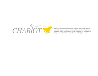 We are Chariot, a communications company that propels brands
with high–impact marketing solutions. We act as the vehicle, turning
goals into reality and ideas into market share. We will guide you on
the journey to brand leadership. Sit back and enjoy the ride.
 