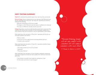 Copy testinG summaRy
              Objective To understand the potential impact of our new Coca-Cola commercials

              Research Design Chariot conducted one-on-one interviews with Millennials, show-
              ing each respondent both “Party Foul” and “Game On.” Specifically, we wanted to
              understand the following:
                   •Millennials’ interpretation of the brand message
                   •The degree to which Millennials view these spots as “uplifting” and “endearing”
                   •The impact on Millennials’ attitudes towards Coca–Cola

              Findings Respondents reacted extremely favorably towards both commercials. They
              readily saw the commercials as examples of Coca–Cola playing a uplifting role in
              social situations. They saw the situations as real and representative of their lifestyle.

              When asked about their perception of “Party Foul,” respondents felt the ads com-
              municated acceptance and valiance.

                   •“That’s so sweet.”
                   •“If that was me, I’d be so glad someone was being awkward with me.”                    “Forward-thinking brands
                   •“I should try that sometime!”                                                          will not only connect with
              When asked about their perception of “Game On,” respondents identified themes                consumers but will connect
              of belonging and ingenuity.
                                                                                                          consumers with each other.”
                   •“This totally reminds me of me and my friends.”
                   •“Awesome!”                                                                             7 Trends to Watch in 2007
                   •“That song is hilarious.”

              When asked about their perception of Coca–Cola after viewing the commercials,
              respondents thought the commercials were a perfect fit for the Coca–Cola brand
              personality.

                   •“That’s perfect, he wouldn’t have handed her anything but a Coke.”
                   •“It’s like Coke was the hero. It saved the game.”




18   cONNEcTiONS
 