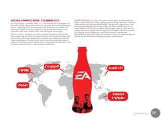soCial ConneCtoRs: teChnoloGy                                                         Coke/EA GameZone Coca–Cola will partner with EA games and Microsoft, both
                                                                                      leaders in their industry, to create a gaming environment for Connected Caffeinators
Our target market is incredibly media savvy. They embrace new technologies with
                                                                                      unlike anything they have experienced before. Through these partnerships, we will
open arms and are eager to utilize them in exciting ways. Our technology programs
                                                                                      supply downloadable game patches for popular EA titles such as Madden, NCAA
harness cutting edge media developments in such a way that each medium will
                                                                                      March Madness, and The Sims to enhance their gaming experience. Users will form
enhance our target’s moments of connection and provide them with the social
                                                                                      collaborative teams and play online through Xbox Live against other formed teams.
cache that comes with a mastery of the latest and hippest technologies.
                                                                                      For achieving certain in–game feats, users will be instantly rewarded with
We aim to reach a contemporary audience through contemporary media. Flash             MyCokeRewards points that they can consistently monitor and redeem during play.
banner advertising and typical viral video placement will soon lack the impact they   We will also provide features enabling inter–game communication.
once had. Our technology implementations represent our dedication to only the
newest developments in media. We will create customized connecting programs
unique to Coca–Cola that will resonate with our target and will drive them to seek
out these connectors. Here are some programs we envision.




                                                                                                                                                                      cONNEcTiONS   19
 