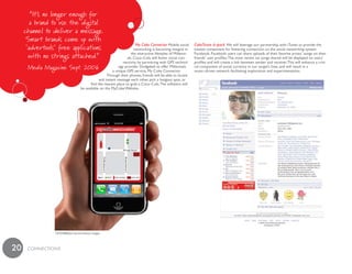 My Coke Connector Mobile social        CokeTunes 6–pack We will leverage our partnership with iTunes to provide the
                                                                    networking is becoming integral in      newest component for fostering connection on the social networking system
                                                                  the interactive lifestyles of Millenni-   Facebook. Facebook users can share uploads of their favorite artists’ songs on their
                                                               als. Coca–Cola will foster social con-       friends’ user profiles. The most recent six songs shared will be displayed on users’
                                                            nectivity by partnering with GPS technol-       profiles and will create a link between sender and receiver. This will enhance a criti-
                                                         ogy provider Dodgeball to offer Millennials        cal component of social currency in our target’s lives, and will result in a
                                                      a unique GPS service, My Coke Connector.              music–driven network facilitating exploration and experimentation.
                                                  Through their phones, friends will be able to locate
                                             and instant message each other, pick a hangout spot, or
                                       find the nearest place to grab a Coca–Cola. The software will
                                 be available on the MyCoke Website.




              72932988/Joel Sartore/Getty Images




20   cONNEcTiONS
 