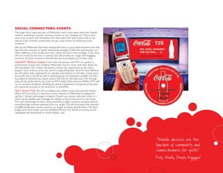 soCial ConneCtoRs: events
The single most important part of Millennials’ lives is time spent with their friends,
whether attending a concert, catching a movie, or just “hanging out.” This is their
time to be content with themselves and their peers. We want Coca–Cola to not
only be a part of these connections, but go a step further by enhancing social
moments.
We learned Millennials have been bombarded with so many advertisements that they
have become resistant to typical advertising messages. Traditional sponsorships are
often ineffective, if not unwelcome. Our events are much more strategic. Coca–Cola
will not merely be the host or sponsor, but will provide our target with engaging
moments of social connection and will become an accepted part of their lives.
Coke/MTV “MyStory” Contest Coca–Cola will partner with MTV to sponsor a
promotional contest that combines Millennials’ love for music with their desire for
self–expression. The contest will award a winner the opportunity to pair with a
popular music artist to write and record a song telling their story. To enter, Millenni-
als will submit video applications on mycoke.com/mystory to tell their unique story
and justify why it should be told. A selected group of contestants’ profiles will then
be posted at mycoke.com, where visitors will vote for the best story. The winning
song will be performed by the artist at MTV’s Video Music Awards (VMAs). MTV will
run an exclusive broadcast detailing the winner’s experience during the production
and execution process, to be aired prior to the VMAs.
Text 2 Screen (T2S) We will reconfigure and utilize current promotional theater
efforts of Coca–Cola in a way that is more relevant to Millennials by implement-
ing Text 2 Screen technology in theaters. Friends can interact with each other in a
novel way by sending text messages for display on the screen prior to the movie.
This new technology has been used previously at select concerts and generated an
overwhelmingly positive response from our target. T2S will accompany the premiers
of 2008 blockbuster movies aimed at our target, including: Step Brothers, The Dark
Knight, and Harry Potter and the Half Blood Prince. This will be promoted on the
redesigned lids distributed on movie theater cups.




                                                                                            “Mobile devices are the
                                                                                           lynchpin of community and
                                                                                           connectedness for youth.”
                                                                                           Truly, Madly, Deeply Engaged
 