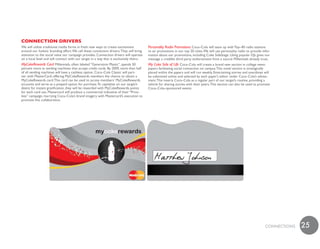 ConneCtion dRiveRs
We will utilize traditional media forms in fresh new ways to create excitement           Personality Radio Promotions Coca–Cola will team up with Top–40 radio stations
around our holistic branding effort. We call these connection drivers. They will bring   to air promotions in our top 20 cities. We will use personality radio to provide infor-
attention to the social value our campaign provides. Connection drivers will operate     mation about our promotions, including Coke SideStage. Using popular DJs gives our
on a local level and will connect with our target in a way that is exclusively theirs.   message a credible third party endorsement from a source Millennials already trust.
MyCokeRewards Card Millennials, often labeled “Generation Plastic”, spends 50            My Coke Side of Life Coca–Cola will create a brand new section in college news-
percent more at vending machines that accept credit cards. By 2009, more than half       papers facilitating social connection on campus. This novel section is strategically
of all vending machines will have a cashless option. Coca–Cola Classic will part-        placed within the papers and will run weekly. Entertaining stories and anecdotes will
ner with MasterCard, offering MyCokeRewards members the chance to obtain a               be submitted online and selected by each paper’s editor under Coca–Cola’s advise-
MyCokeRewards card. This card can be used to access members’ MyCokeRewards               ment. This inserts Coca–Cola as a regular part of our target’s routine, providing a
accounts and serve as a prepaid option for purchase. To capitalize on our target’s       vehicle for sharing stories with their peers. This section can also be used to promote
desire for instant gratification, they will be rewarded with MyCokeRewards points        Coca–Cola–sponsored events.
for each card use. Mastercard will produce a commercial indicative of their “Price-
less” campaign, marrying Coca–Cola’s brand imagery with Mastercard’s execution to
promote this collaboration.




                                                                                                                                                                            cONNEcTiONS   25
 