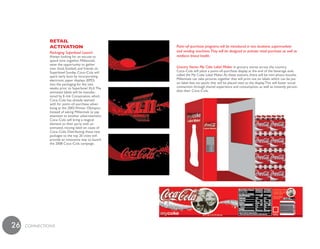 Retail
              aCtivation                             Point–of–purchase programs will be introduced in two locations: supermarkets
              Packaging Superbowl Launch             and vending machines.They will be designed to activate retail purchase as well as
              Always looking for an excuse to        reinforce brand health.
              spend time together, Millennials
              seize the opportunity to gather
              over food, football, and friends on    Grocery Stores: My Coke Label Maker In grocery stores across the country,
              Superbowl Sunday. Coca–Cola will       Coca–Cola will place a point–of–purchase display at the end of the beverage aisle
              spark early buzz by incorporating      called the My Coke Label Maker. At these stations, there will be mini photo–booths.
              electronic paper displays (EPD)        Millennials can take pictures together that will print out on labels which can be put
              into the packaging for the two         on label–less six–packs that will be placed next to the display. This will foster social
              weeks prior to Superbowl XLII. The     connection through shared experience and consumption, as well as instantly person-
              animated labels will be manufac-       alize their Coca–Cola.
              tured by E–Ink Corporation, which
              Coca–Cola has already teamed
              with for point–of–purchase adver-
              tising at the 2002 Winter Olympics.
              Instead of asking Millennials to pay
              attention to another advertisement,
              Coca–Cola will bring a magical
              element to their party with an
              animated, moving label on cases of
              Coca–Cola. Distributing these new
              packages to the top 20 cities will
              provide an innovative way to launch
              the 2008 Coca–Cola campaign.




26   cONNEcTiONS
 