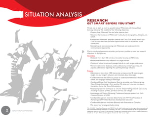 SiTuaTiON aNaLySiS
                                    ReseaRCh
                                    Get smaRt befoRe you staRt
                                    We set out to learn as much as possible about Millennials and the sparkling1
                                    beverage industry. We established the following objectives:
                                        •Pinpoint how Millennials2 live and what inspires them
                                         •Discover the intricacies of Millennials’ multicultural demographics, lifestyles, and
                                          beliefs
                                         •Understand Millennials’ attitudes towards the Coca–Cola brand, how Coca–
                                          Cola fits into their lives, and what opportunities exist to accelerate brand
                                          connection
                                         •Identify brands best connecting with Millennials and understand their
                                          communication approaches
                                    Chariot conducted extensive secondary and primary studies to meet our research
                                    objectives. In doing so, we:
                                    Secondary
                                         •Analyzed more than 500 articles and studies focusing on Millennials
                                         •Researched Websites that influence our target market
                                         •Monitored online forums and message boards to track target preferences
                                         •Reviewed electronic databases, trade publications, scholarly journals, and
                                          popular publications regarding the sparkling beverage industry
                                    Primary
                                         •Administered more than 1000 interactive surveys across 38 states to gain
                                          insight into our target’s behaviors and interests about beverages
                                         •Conducted more than 20 focus groups to understand Millennials’ lifestyles,
                                          beliefs, and language relating to beverages
                                         •Conducted Coca–Cola Socialization Tests by providing one Millennial group
                                          Coca–Cola and omitting it from another. We observed a marked increase in
                                          interaction during the Coca–Cola sessions
                                         •Employed projective techniques to uncover deeper feeling towards Coca–Cola
                                          including: Facebook profiles, yearbook entries, and collages
                                         •Interviewed AAF Latino Marketing Conference keynote speaker Luis Fitch,
                                          Creative Director of UNO
                                         •Conducted in–person interview (New York) with MTV Vice President of
                                          Marketing and MTV New Business Development Executive
                                         •Conducted in–person interview (Boston) with Executives at Cone Inc.
                                         •Pre–tested our strategy and advertising
                                    1
                                      On 2/14/2007 Coca-Cola Chairman and CEO E. Neville Isdell made news by referring to the carbonated and

2   SiTuaTiON aNaLySiS
                                    non-carbonated beverage categories as “sparkling” and “still.” This is the language we will use going forward.
                                    2
                                      Millennials refers to our target, 13-24 year-olds. Though also commonly known as Gen Y and Echo Boomers,
                                    we will use the term Millennials throughout the book to refer to our target.
 