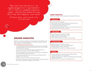 “Basic idea: to see Coke not as it was
    originally designed to be—a liquid refresher—
      but as a tiny bit of commonality between all
     peoples, a universally liked formula that would
    help to keep them company for a few minutes.”                                                 swot analysis
                                                                                                  Based on our research, we have developed the following SWOT analysis:
        Bill Backer, former creative director on the
                      Coca-Cola account




              bRand analysis
              Based on our research and insights we have developed Six Truths Millennials have
              about Coca–Cola. Understanding these truths is essential to address the brand
              health and brand consumption objectives.
              Six Truths Millennials have about Coca–Cola
                  1. In social situations Coca–Cola is the brand of choice and the most broadly
                   accepted beverage. Coca–Cola’s advertising and promotions do not leverage
                   the opportunity this represents
                  2. The Coca–Cola brand is filled with imagery created by and for past
                   generations. Coca–Cola runs the risk of becoming dated
                  3. Coca–Cola’s advertising is a traditional mass–market approach designed for
                   everyone–Millennials are allowed to listen in
                  4. The continual proliferation of the Coca–Cola brand portfolio dilutes the
                   prestige of Coca–Cola Classic
                  5. Millennials accept Coca–Cola but they do not insist on it
                  6. Because Coca–Cola is both the name of the brand and the parent company it
                   has a greater responsibility to engage in cause branding



6   SiTuaTiON aNaLySiS
 