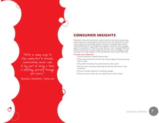 ConsumeR insiGhts
                                  Millennials crave social interactions and are bound by the shared experiences
                                  of growing up. The commonalities of this process are the foundation for their
                                  social connections. Technology enables a variety of marketing opportunities
                                  making Millennials the most targeted demographic. However, many messages
                                  speak unsuccessfully to Millennials, whose habits are ever–changing. Millennials
                                  embrace brands that are easily integrated into their lives and engage in cause
                                  branding. From these insights, we have identified Six Truths about Millennials.
   “With so many ways to          Six Truths about Millennials
                                      1. Social connection is desired above all else
 stay connected to friends,           2. They reward brands that fit into their lives and ignore brands expecting
  conversations never end.             them to adapt
                                      3. They define themselves first and foremost by their youth
 A big part of being a teen           4. As tech–savvy consumers, they adopt brands that allow them to stay
                                       connected
is defining yourself through          5. They are innately skeptical of marketing messages
         your peers.”                 6. They are brand nomads who are experimental in their choices

Anastasia Goodstein, Ypulse.com




                                                                                                             SiTuaTiON aNaLySiS   7
 