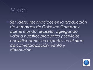 Ser lideres reconocidos en la producción de la marcas de Coke Ice Company que el mundo necesita, agregando valor a nuestros productos y servicios convirtiéndonos en expertos en el área de comercialización, venta y distribución. 