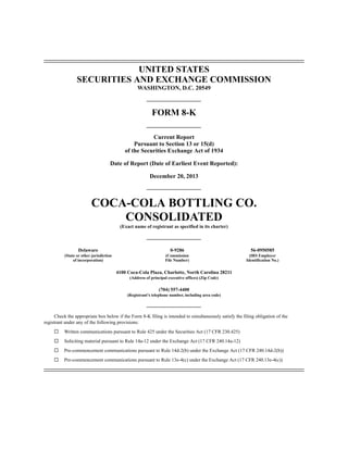 UNITED STATES
SECURITIES AND EXCHANGE COMMISSION
WASHINGTON, D.C. 20549

FORM 8-K
Current Report
Pursuant to Section 13 or 15(d)
of the Securities Exchange Act of 1934
Date of Report (Date of Earliest Event Reported):
December 20, 2013

COCA-COLA BOTTLING CO.
CONSOLIDATED
(Exact name of registrant as specified in its charter)

Delaware

0-9286

56-0950585

(State or other jurisdiction
of incorporation)

(Commission
File Number)

(IRS Employer
Identification No.)

4100 Coca-Cola Plaza, Charlotte, North Carolina 28211
(Address of principal executive offices) (Zip Code)

(704) 557-4400
(Registrant’s telephone number, including area code)

Check the appropriate box below if the Form 8-K filing is intended to simultaneously satisfy the filing obligation of the
registrant under any of the following provisions:
¨

Written communications pursuant to Rule 425 under the Securities Act (17 CFR 230.425)

¨

Soliciting material pursuant to Rule 14a-12 under the Exchange Act (17 CFR 240.14a-12)

¨

Pre-commencement communications pursuant to Rule 14d-2(b) under the Exchange Act (17 CFR 240.14d-2(b))

¨

Pre-commencement communications pursuant to Rule 13e-4(c) under the Exchange Act (17 CFR 240.13e-4(c))

 