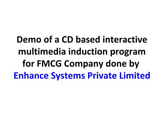 Demo of a CD based interactive
 multimedia induction program
  for FMCG Company done by
Enhance Systems Private Limited
 