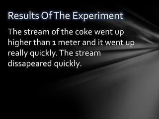 Results Of The Experiment
The stream of the coke went up
higher than 1 meter and it went up
really quickly. The stream
dissapeared quickly.
 