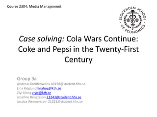 Case solving: Cola Wars Continue: Coke and Pepsi in the Twenty-First Century Course 2304: Media Management  Group 3a Andreas Kreidenweiss 40198@student.hhs.se Lina Höglund linahog@kth.se Ziyi Xiong ziyix@kth.se Josefine Bengtsson 21243@student.hhs.se Jessica Wennerstein 21321@student.hhs.se 
