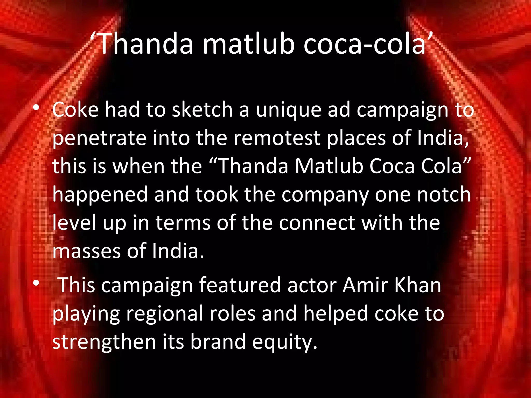 ‘Thanda matlub coca-cola’
• Coke had to sketch a unique ad campaign to
  penetrate into the remotest places of India,
  this is when the “Thanda Matlub Coca Cola”
  happened and took the company one notch
  level up in terms of the connect with the
  masses of India.
• This campaign featured actor Amir Khan
  playing regional roles and helped coke to
  strengthen its brand equity.
 