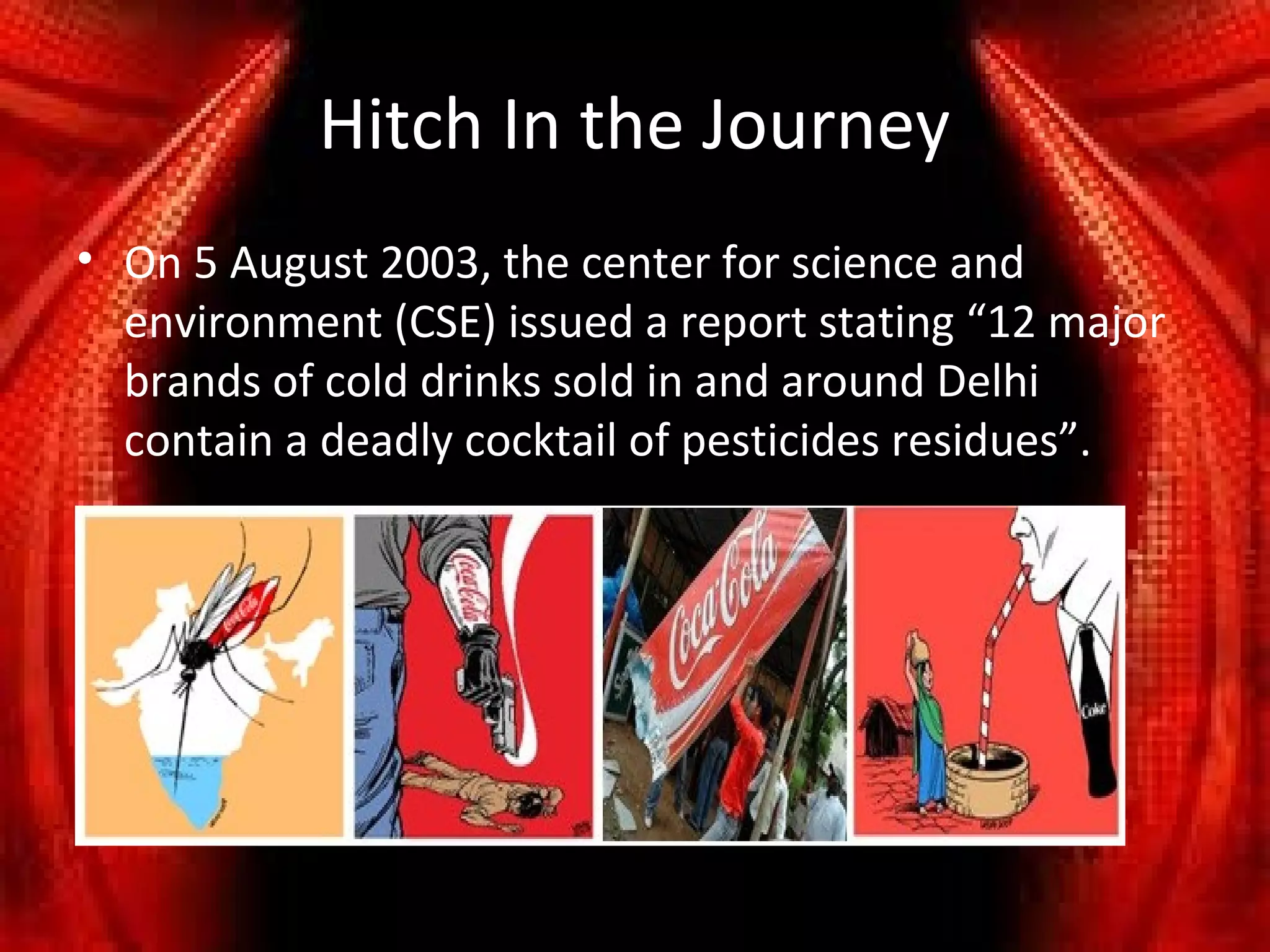 Hitch In the Journey
• On 5 August 2003, the center for science and
  environment (CSE) issued a report stating “12 major
  brands of cold drinks sold in and around Delhi
  contain a deadly cocktail of pesticides residues”.
 