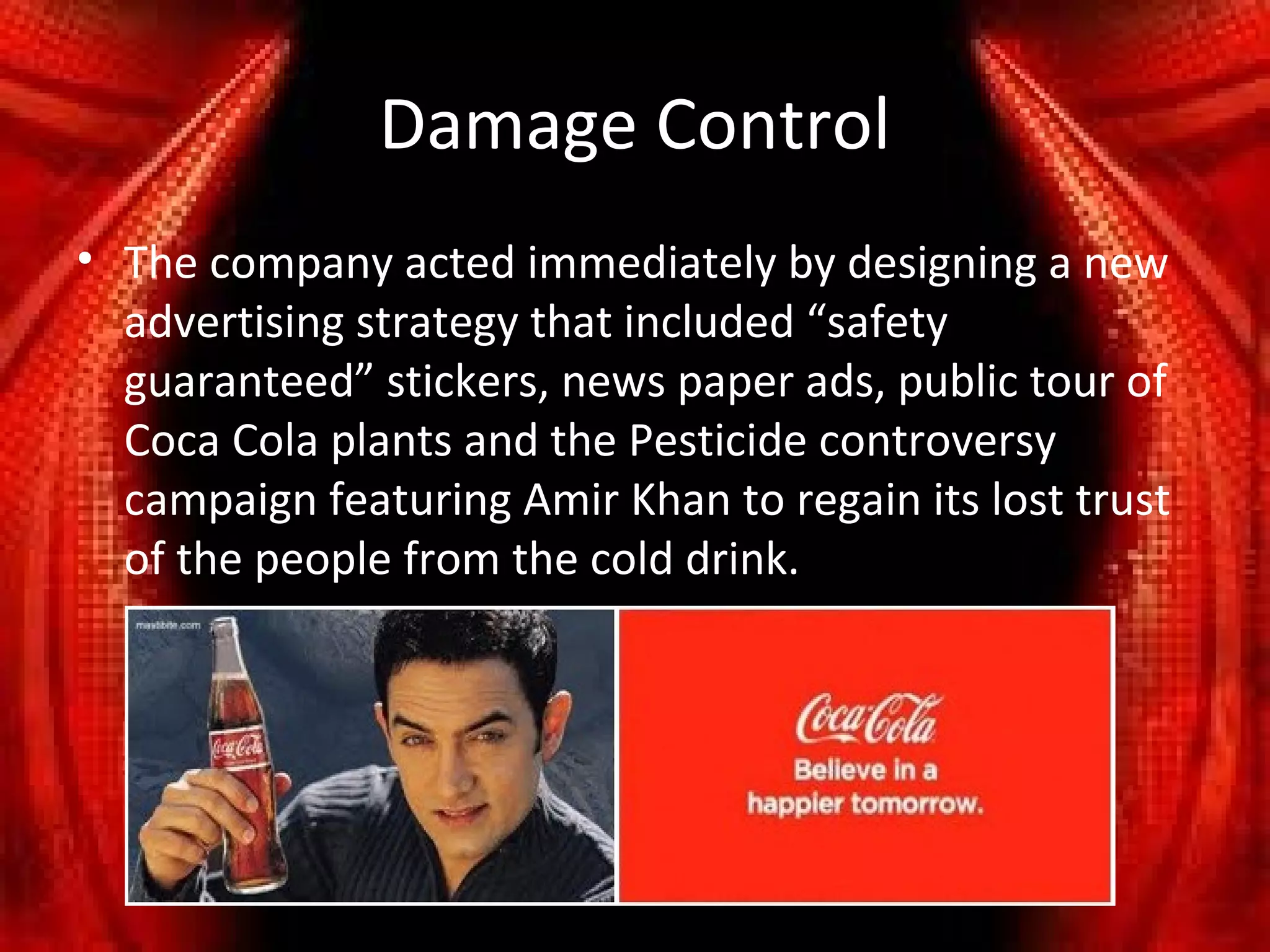 Damage Control
• The company acted immediately by designing a new
  advertising strategy that included “safety
  guaranteed” stickers, news paper ads, public tour of
  Coca Cola plants and the Pesticide controversy
  campaign featuring Amir Khan to regain its lost trust
  of the people from the cold drink.
 