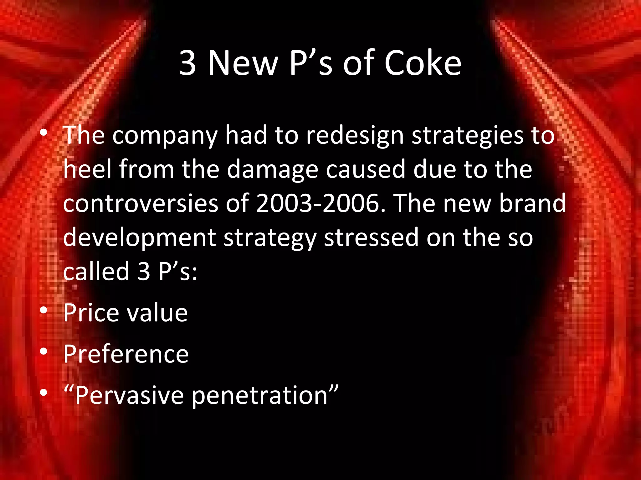 3 New P’s of Coke
• The company had to redesign strategies to
  heel from the damage caused due to the
  controversies of 2003-2006. The new brand
  development strategy stressed on the so
  called 3 P’s:
• Price value
• Preference
• “Pervasive penetration”
 