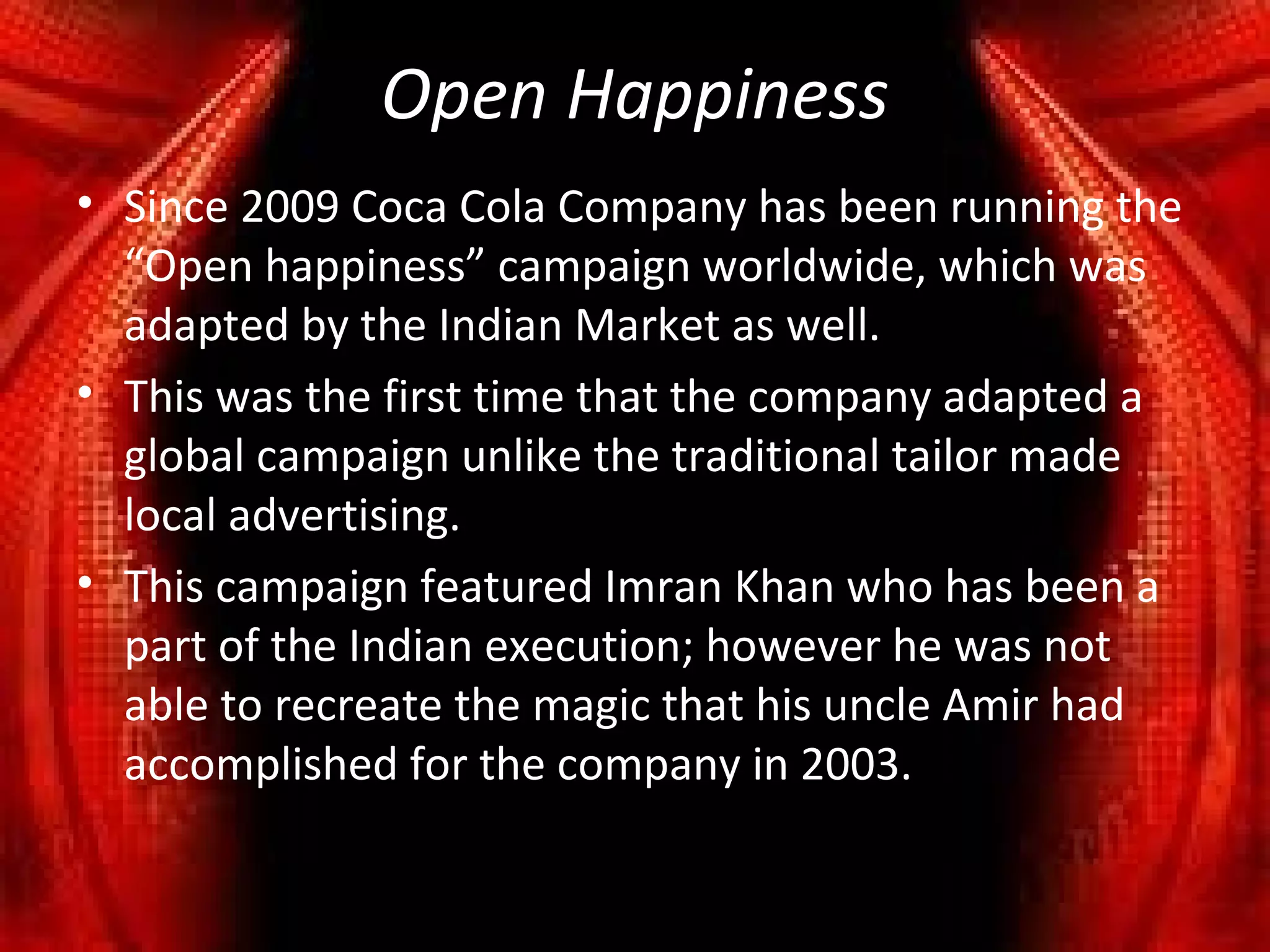 Open Happiness
• Since 2009 Coca Cola Company has been running the
  “Open happiness” campaign worldwide, which was
  adapted by the Indian Market as well.
• This was the first time that the company adapted a
  global campaign unlike the traditional tailor made
  local advertising.
• This campaign featured Imran Khan who has been a
  part of the Indian execution; however he was not
  able to recreate the magic that his uncle Amir had
  accomplished for the company in 2003.
 