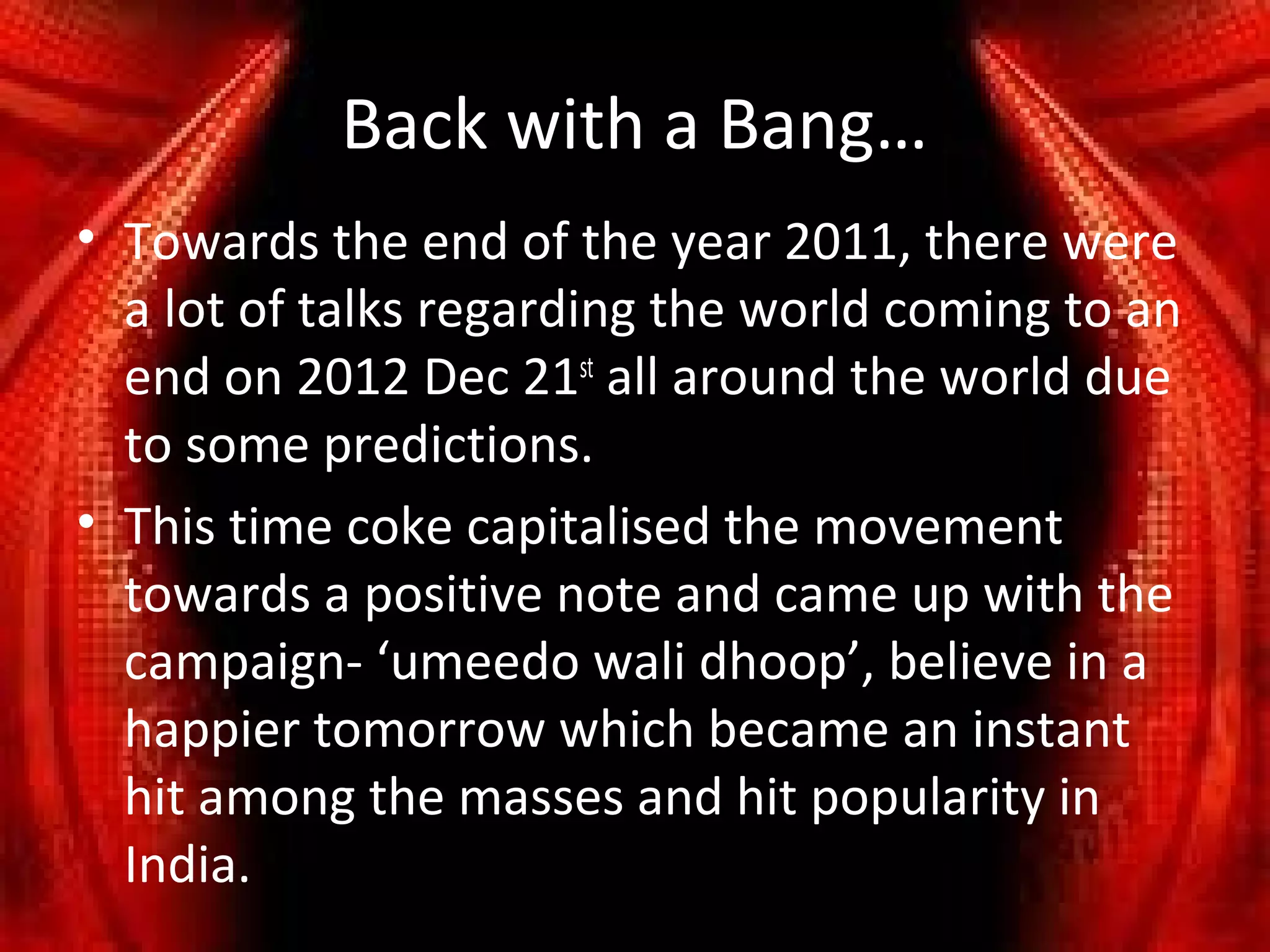 Back with a Bang…
• Towards the end of the year 2011, there were
  a lot of talks regarding the world coming to an
  end on 2012 Dec 21st all around the world due
  to some predictions.
• This time coke capitalised the movement
  towards a positive note and came up with the
  campaign- ‘umeedo wali dhoop’, believe in a
  happier tomorrow which became an instant
  hit among the masses and hit popularity in
  India.
 