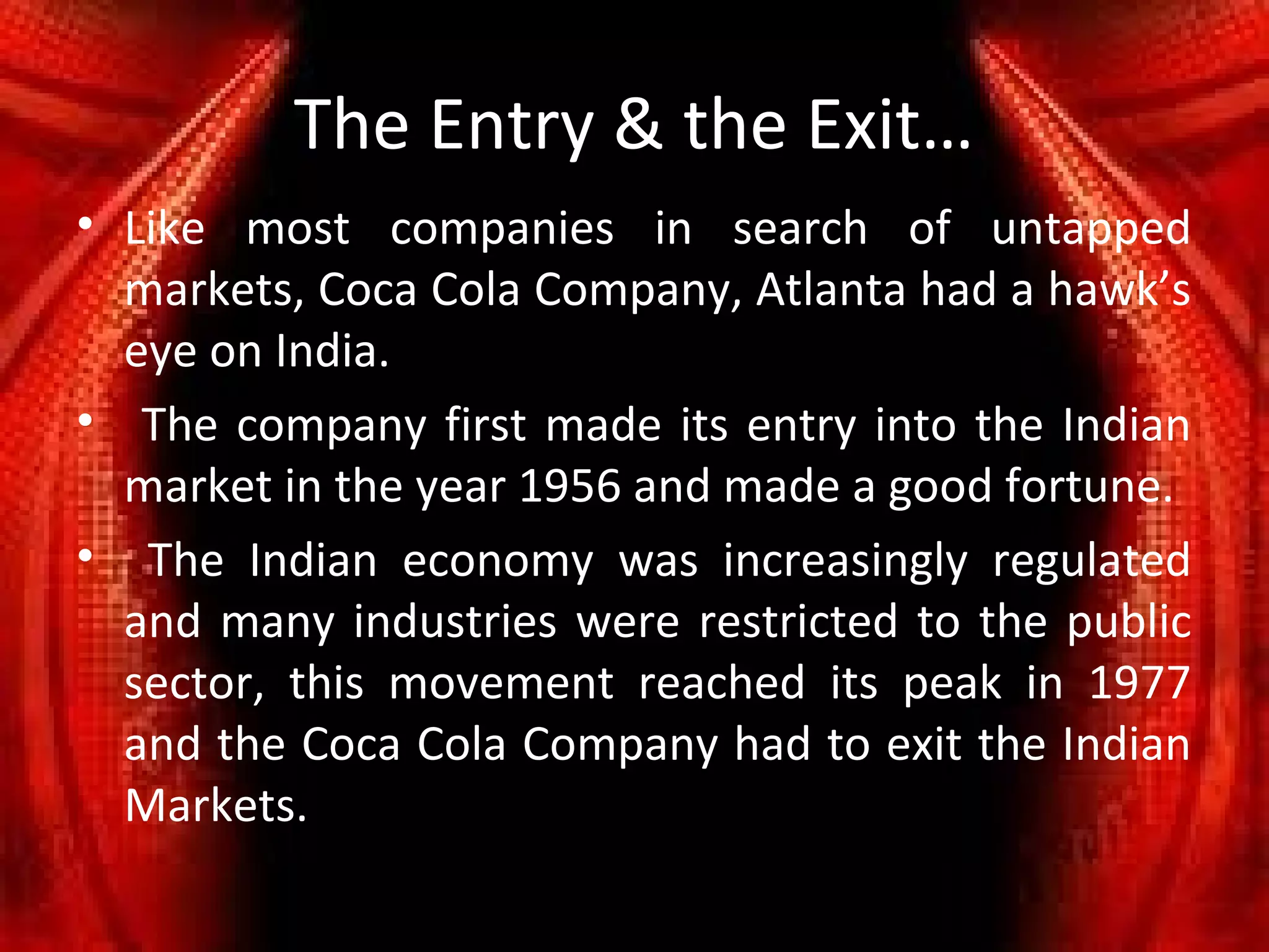 The Entry & the Exit…
• Like most companies in search of untapped
  markets, Coca Cola Company, Atlanta had a hawk’s
  eye on India.
• The company first made its entry into the Indian
  market in the year 1956 and made a good fortune.
• The Indian economy was increasingly regulated
  and many industries were restricted to the public
  sector, this movement reached its peak in 1977
  and the Coca Cola Company had to exit the Indian
  Markets.
 