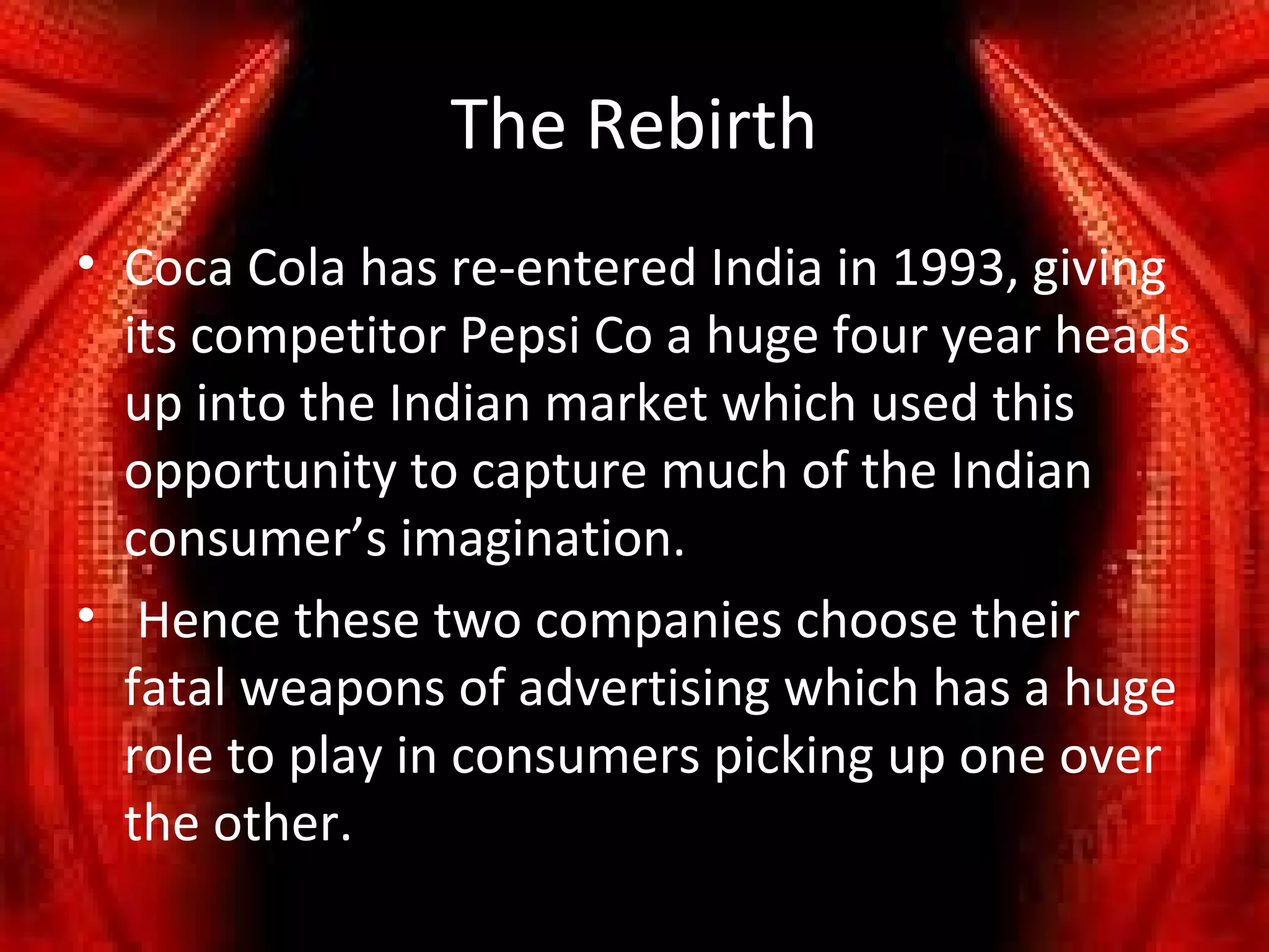 The Rebirth
• Coca Cola has re-entered India in 1993, giving
  its competitor Pepsi Co a huge four year heads
  up into the Indian market which used this
  opportunity to capture much of the Indian
  consumer’s imagination.
• Hence these two companies choose their
  fatal weapons of advertising which has a huge
  role to play in consumers picking up one over
  the other.
 