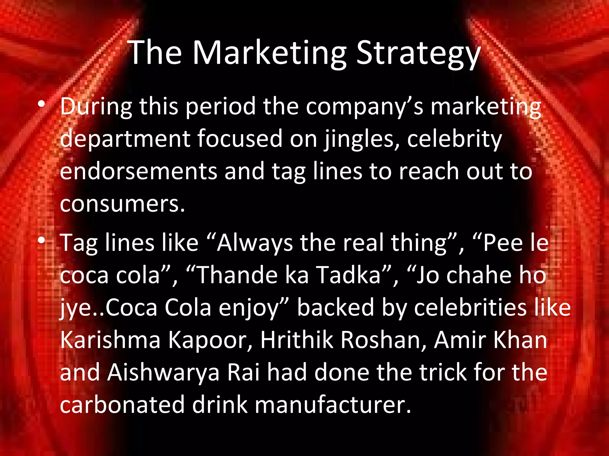 The Marketing Strategy
• During this period the company’s marketing
  department focused on jingles, celebrity
  endorsements and tag lines to reach out to
  consumers.
• Tag lines like “Always the real thing”, “Pee le
  coca cola”, “Thande ka Tadka”, “Jo chahe ho
  jye..Coca Cola enjoy” backed by celebrities like
  Karishma Kapoor, Hrithik Roshan, Amir Khan
  and Aishwarya Rai had done the trick for the
  carbonated drink manufacturer.
 