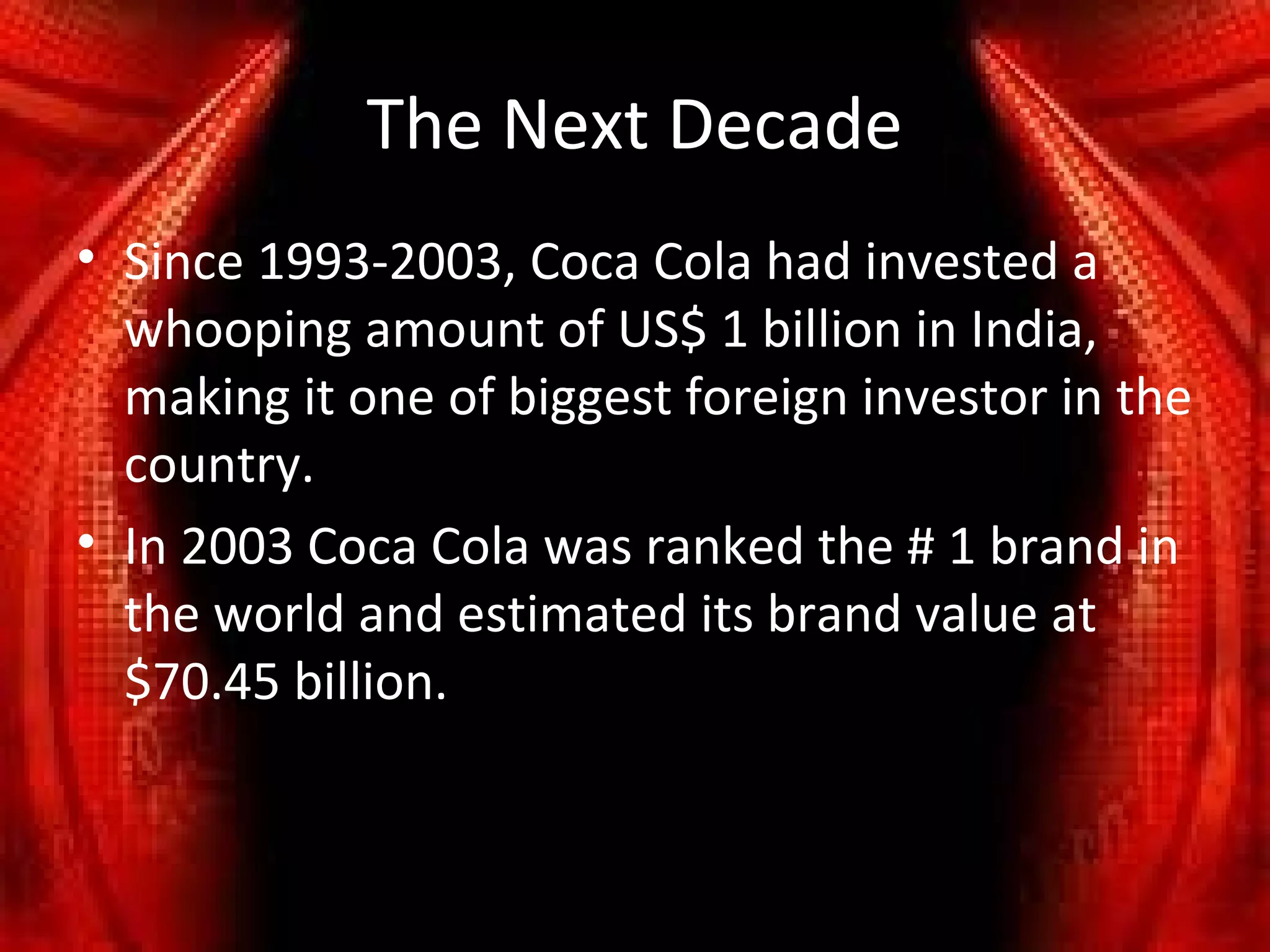 The Next Decade
• Since 1993-2003, Coca Cola had invested a
  whooping amount of US$ 1 billion in India,
  making it one of biggest foreign investor in the
  country.
• In 2003 Coca Cola was ranked the # 1 brand in
  the world and estimated its brand value at
  $70.45 billion.
 
