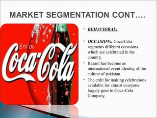  BEHAVIORAL:
 OCCASION:. Coca-Cola
segments different occasions
which are celebrated in the
country.
 Basant has become an
international event identity of the
culture of pakistan.
 The crdit for making celebrations
available for almost everyone
largely goes to Coca-Cola
Company.
 