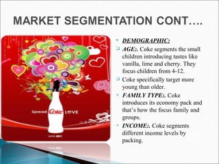  DEMOGRAPHIC:
 AGE:. Coke segments the small
children introducing tastes like
vanilla, lime and cherry. They
focus children from 4-12.
 Coke specifically target more
young than older.
 FAMILY TYPE:. Coke
introduces its economy pack and
that’s how the focus family and
groups.
 INCOME:. Coke segments
different income levels by
packing.
 