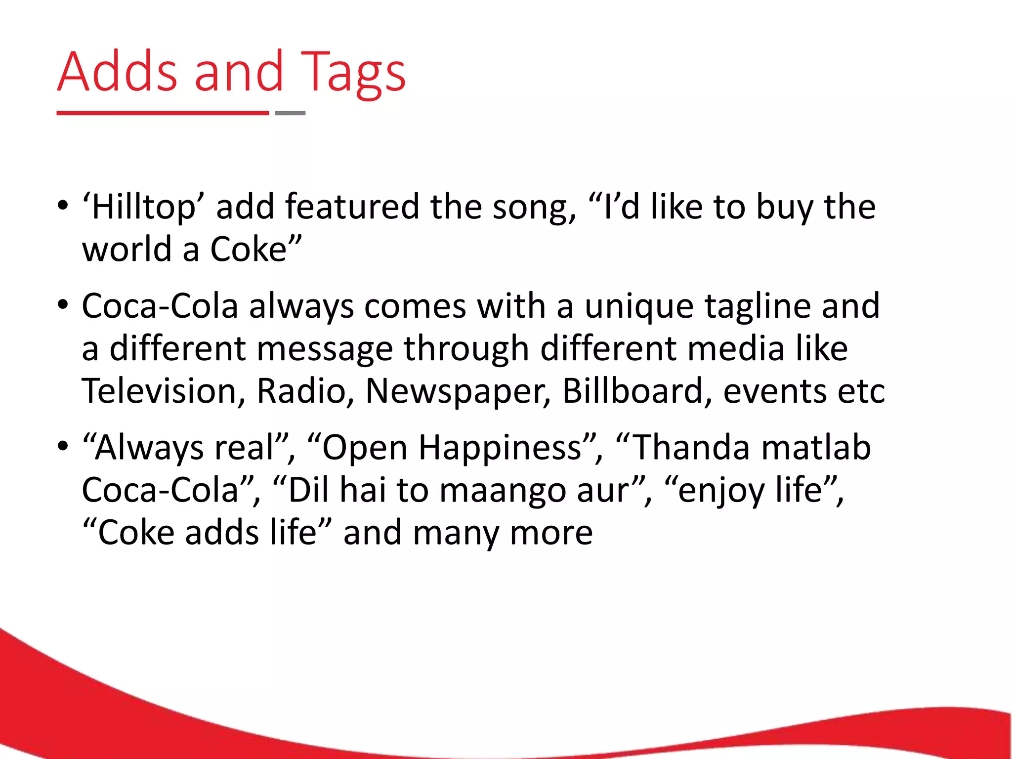 Adds and Tags
• ‘Hilltop’ add featured the song, “I’d like to buy the
world a Coke”
• Coca-Cola always comes with a unique tagline and
a different message through different media like
Television, Radio, Newspaper, Billboard, events etc
• “Always real”, “Open Happiness”, “Thanda matlab
Coca-Cola”, “Dil hai to maango aur”, “enjoy life”,
“Coke adds life” and many more
 