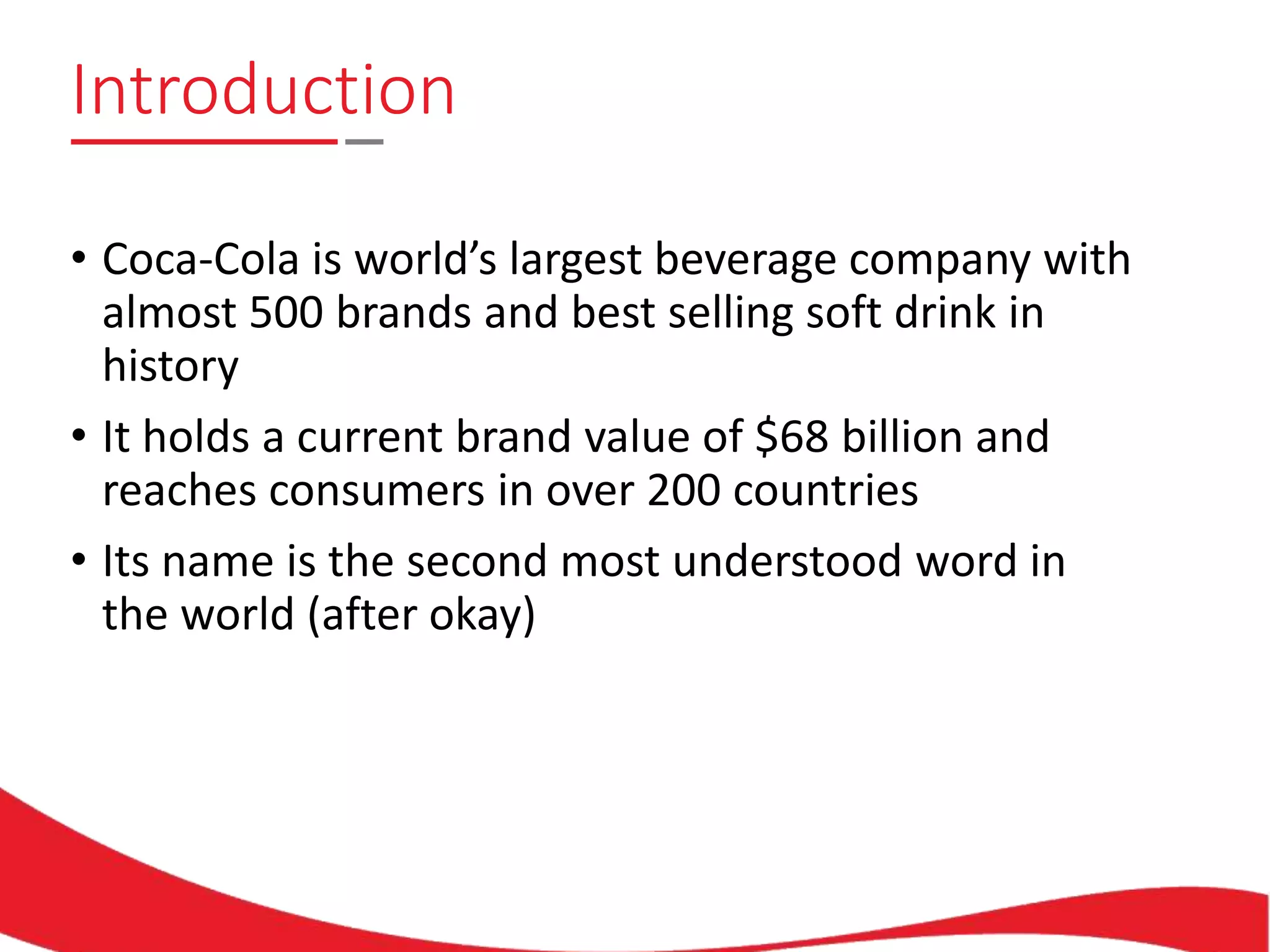 Introduction
• Coca-Cola is world’s largest beverage company with
almost 500 brands and best selling soft drink in
history
• It holds a current brand value of $68 billion and
reaches consumers in over 200 countries
• Its name is the second most understood word in
the world (after okay)
 