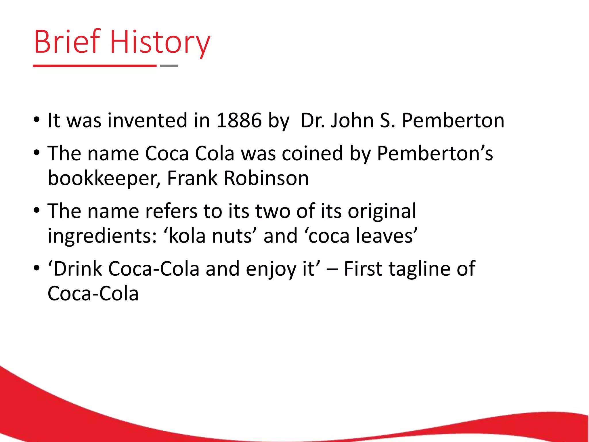 Brief History
• It was invented in 1886 by Dr. John S. Pemberton
• The name Coca Cola was coined by Pemberton’s
bookkeeper, Frank Robinson
• The name refers to its two of its original
ingredients: ‘kola nuts’ and ‘coca leaves’
• ‘Drink Coca-Cola and enjoy it’ – First tagline of
Coca-Cola
 
