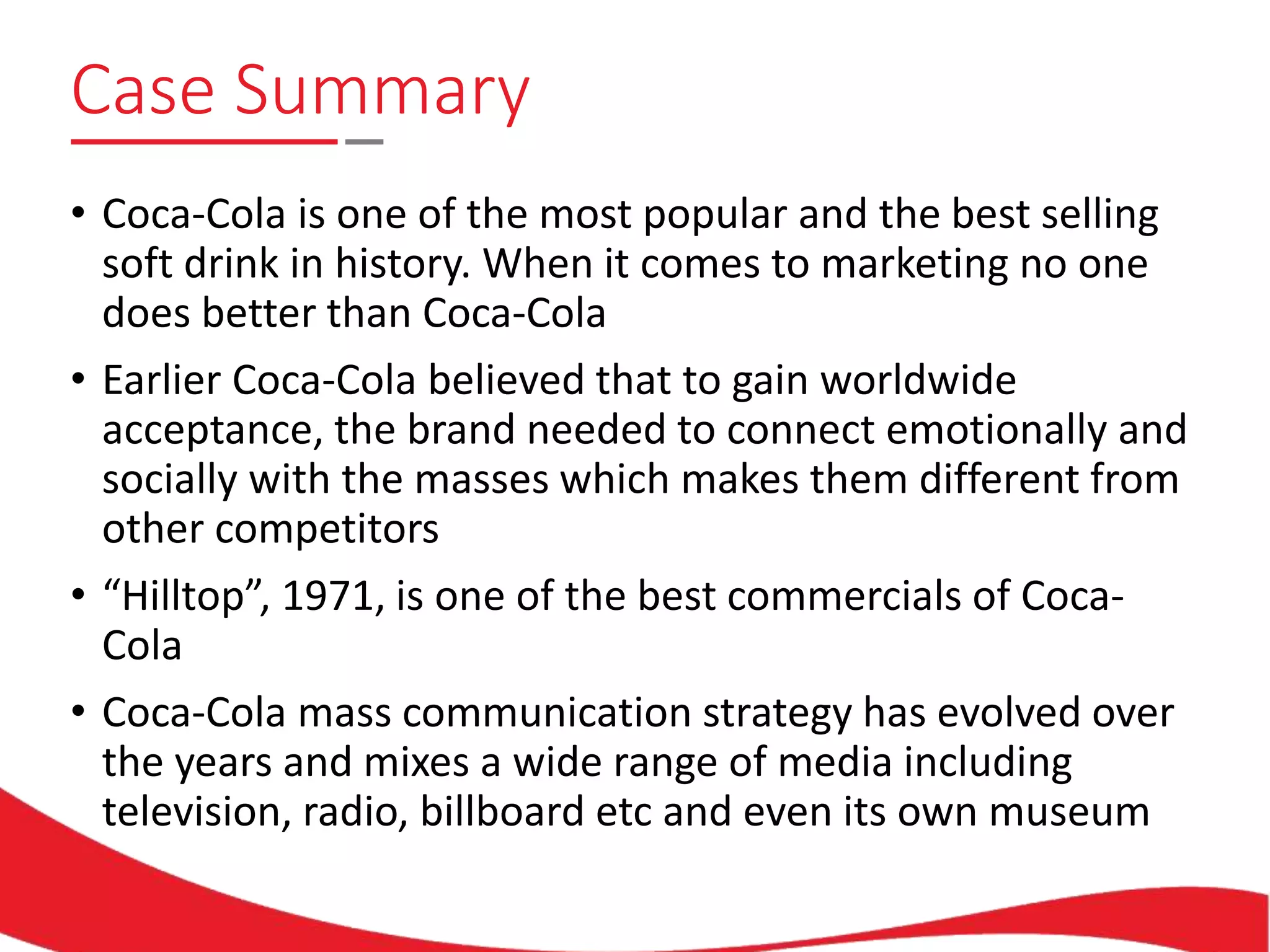 Case Summary
• Coca-Cola is one of the most popular and the best selling
soft drink in history. When it comes to marketing no one
does better than Coca-Cola
• Earlier Coca-Cola believed that to gain worldwide
acceptance, the brand needed to connect emotionally and
socially with the masses which makes them different from
other competitors
• “Hilltop”, 1971, is one of the best commercials of Coca-
Cola
• Coca-Cola mass communication strategy has evolved over
the years and mixes a wide range of media including
television, radio, billboard etc and even its own museum
 