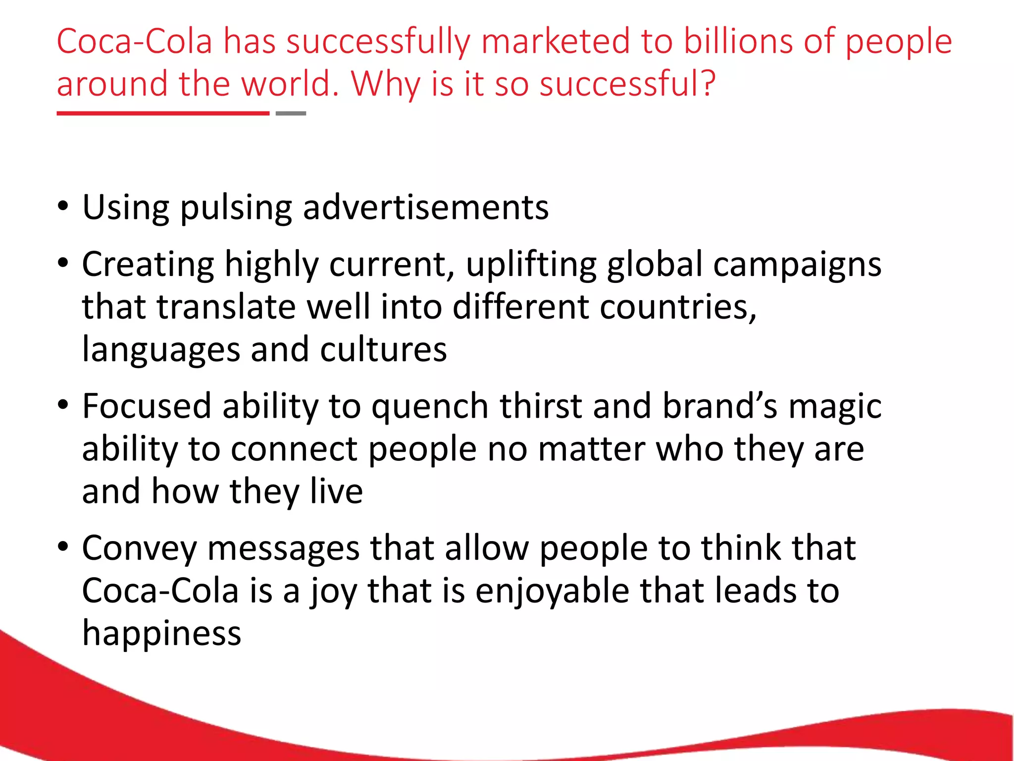 Coca-Cola has successfully marketed to billions of people
around the world. Why is it so successful?
• Using pulsing advertisements
• Creating highly current, uplifting global campaigns
that translate well into different countries,
languages and cultures
• Focused ability to quench thirst and brand’s magic
ability to connect people no matter who they are
and how they live
• Convey messages that allow people to think that
Coca-Cola is a joy that is enjoyable that leads to
happiness
 