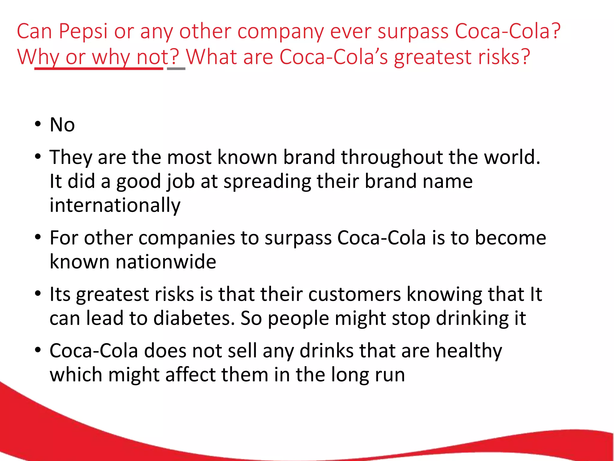 Can Pepsi or any other company ever surpass Coca-Cola?
Why or why not? What are Coca-Cola’s greatest risks?
• No
• They are the most known brand throughout the world.
It did a good job at spreading their brand name
internationally
• For other companies to surpass Coca-Cola is to become
known nationwide
• Its greatest risks is that their customers knowing that It
can lead to diabetes. So people might stop drinking it
• Coca-Cola does not sell any drinks that are healthy
which might affect them in the long run
 