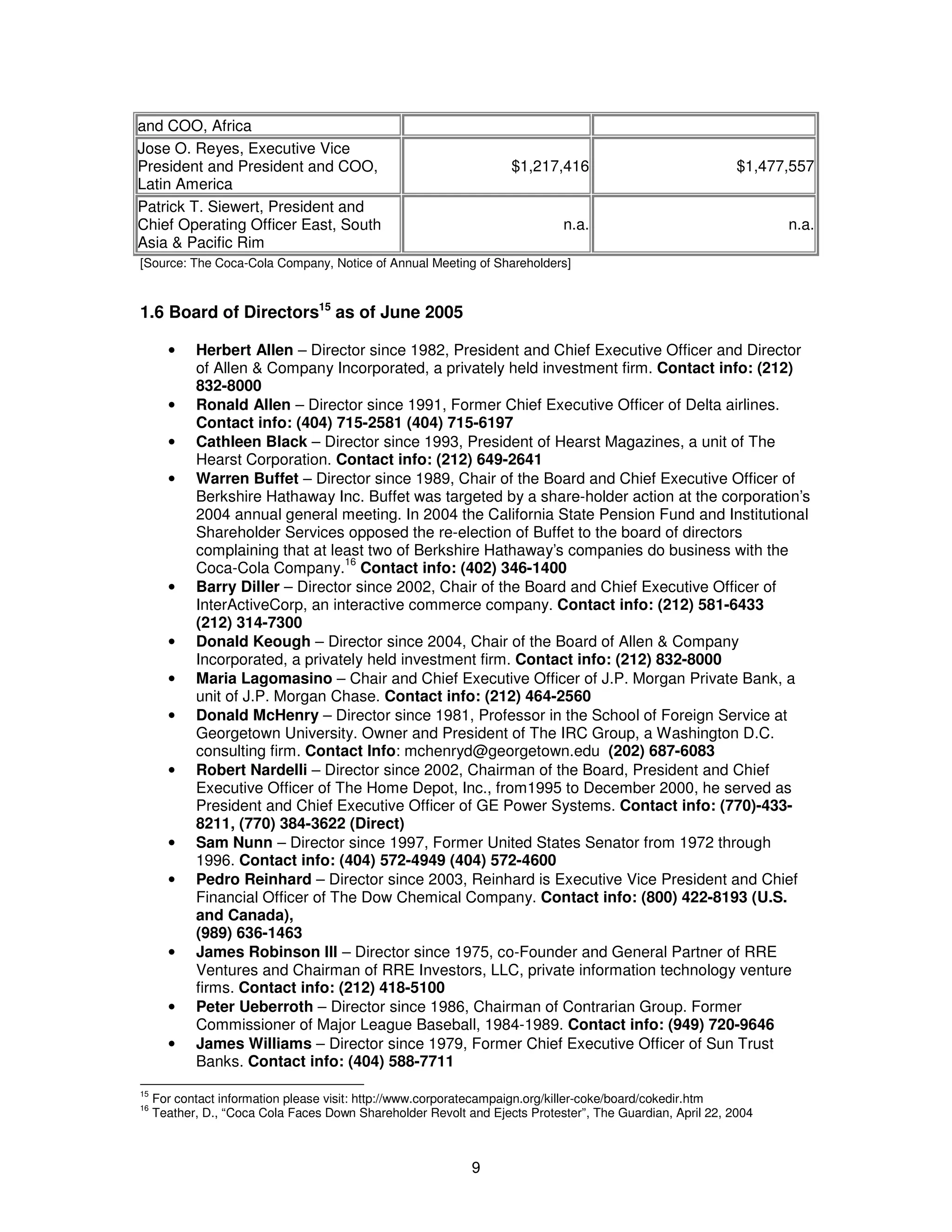 9 
and COO, Africa 
Jose O. Reyes, Executive Vice 
President and President and COO, 
Latin America 
$1,217,416 $1,477,557 
Patrick T. Siewert, President and 
Chief Operating Officer East, South 
Asia & Pacific Rim 
n.a. n.a. 
[Source: The Coca-Cola Company, Notice of Annual Meeting of Shareholders] 
1.6 Board of Directors15 as of June 2005 
· Herbert Allen – Director since 1982, President and Chief Executive Officer and Director 
of Allen & Company Incorporated, a privately held investment firm. Contact info: (212) 
832-8000 
· Ronald Allen – Director since 1991, Former Chief Executive Officer of Delta airlines. 
Contact info: (404) 715-2581 (404) 715-6197 
· Cathleen Black – Director since 1993, President of Hearst Magazines, a unit of The 
Hearst Corporation. Contact info: (212) 649-2641 
· Warren Buffet – Director since 1989, Chair of the Board and Chief Executive Officer of 
Berkshire Hathaway Inc. Buffet was targeted by a share-holder action at the corporation’s 
2004 annual general meeting. In 2004 the California State Pension Fund and Institutional 
Shareholder Services opposed the re-election of Buffet to the board of directors 
complaining that at least two of Berkshire Hathaway’s companies do business with the 
Coca-Cola Company.16 Contact info: (402) 346-1400 
· Barry Diller – Director since 2002, Chair of the Board and Chief Executive Officer of 
InterActiveCorp, an interactive commerce company. Contact info: (212) 581-6433 
(212) 314-7300 
· Donald Keough – Director since 2004, Chair of the Board of Allen & Company 
Incorporated, a privately held investment firm. Contact info: (212) 832-8000 
· Maria Lagomasino – Chair and Chief Executive Officer of J.P. Morgan Private Bank, a 
unit of J.P. Morgan Chase. Contact info: (212) 464-2560 
· Donald McHenry – Director since 1981, Professor in the School of Foreign Service at 
Georgetown University. Owner and President of The IRC Group, a Washington D.C. 
consulting firm. Contact Info: mchenryd@georgetown.edu (202) 687-6083 
· Robert Nardelli – Director since 2002, Chairman of the Board, President and Chief 
Executive Officer of The Home Depot, Inc., from1995 to December 2000, he served as 
President and Chief Executive Officer of GE Power Systems. Contact info: (770)-433- 
8211, (770) 384-3622 (Direct) 
· Sam Nunn – Director since 1997, Former United States Senator from 1972 through 
1996. Contact info: (404) 572-4949 (404) 572-4600 
· Pedro Reinhard – Director since 2003, Reinhard is Executive Vice President and Chief 
Financial Officer of The Dow Chemical Company. Contact info: (800) 422-8193 (U.S. 
and Canada), 
(989) 636-1463 
· James Robinson III – Director since 1975, co-Founder and General Partner of RRE 
Ventures and Chairman of RRE Investors, LLC, private information technology venture 
firms. Contact info: (212) 418-5100 
· Peter Ueberroth – Director since 1986, Chairman of Contrarian Group. Former 
Commissioner of Major League Baseball, 1984-1989. Contact info: (949) 720-9646 
· James Williams – Director since 1979, Former Chief Executive Officer of Sun Trust 
Banks. Contact info: (404) 588-7711 
15 For contact information please visit: http://www.corporatecampaign.org/killer-coke/board/cokedir.htm 
16 Teather, D., “Coca Cola Faces Down Shareholder Revolt and Ejects Protester”, The Guardian, April 22, 2004 
 