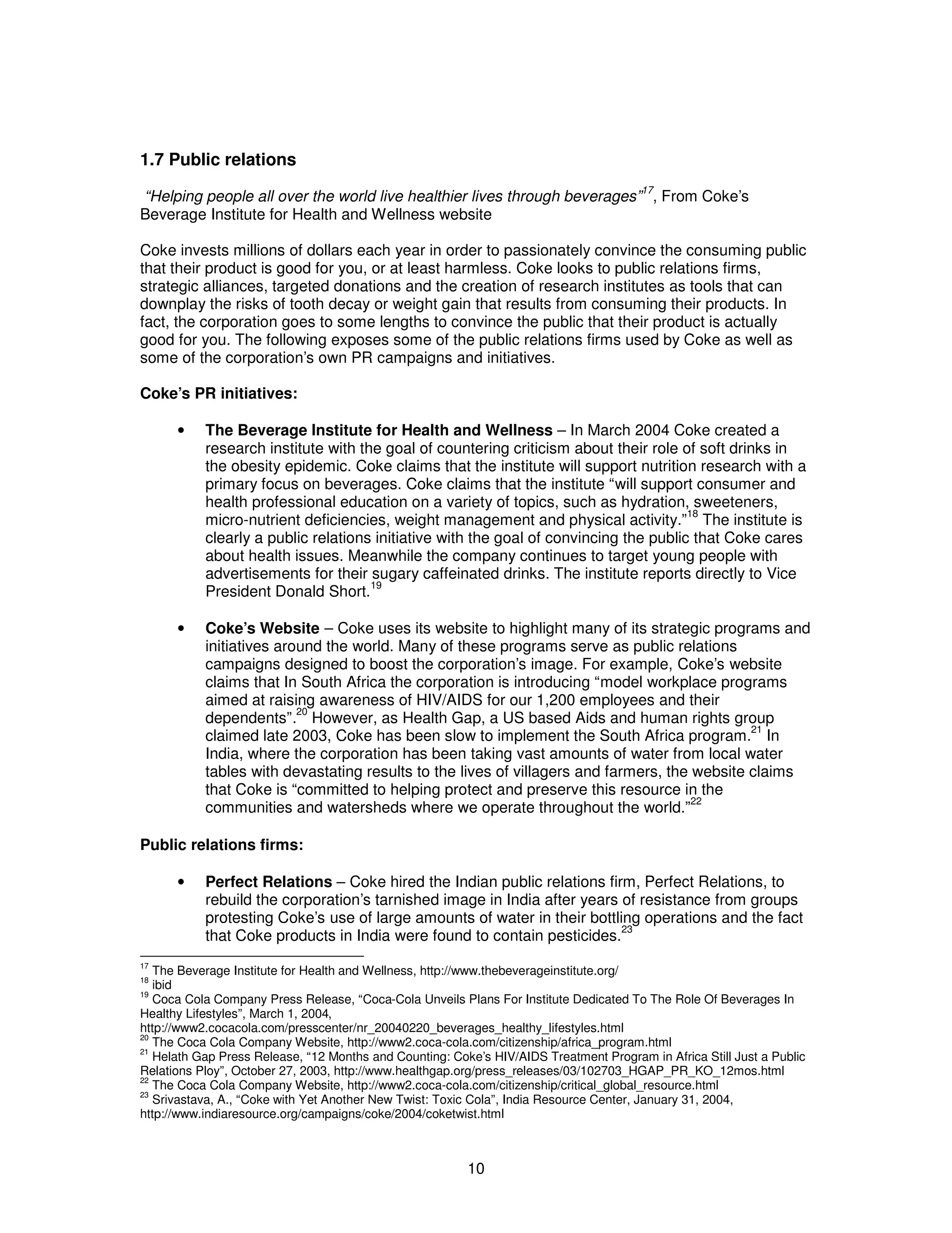 1.7 Public relations 
“Helping people all over the world live healthier lives through beverages”17, From Coke’s 
Beverage Institute for Health and Wellness website 
Coke invests millions of dollars each year in order to passionately convince the consuming public 
that their product is good for you, or at least harmless. Coke looks to public relations firms, 
strategic alliances, targeted donations and the creation of research institutes as tools that can 
downplay the risks of tooth decay or weight gain that results from consuming their products. In 
fact, the corporation goes to some lengths to convince the public that their product is actually 
good for you. The following exposes some of the public relations firms used by Coke as well as 
some of the corporation’s own PR campaigns and initiatives. 
Coke’s PR initiatives: 
· The Beverage Institute for Health and Wellness – In March 2004 Coke created a 
research institute with the goal of countering criticism about their role of soft drinks in 
the obesity epidemic. Coke claims that the institute will support nutrition research with a 
primary focus on beverages. Coke claims that the institute “will support consumer and 
health professional education on a variety of topics, such as hydration, sweeteners, 
micro-nutrient deficiencies, weight management and physical activity.”18 The institute is 
clearly a public relations initiative with the goal of convincing the public that Coke cares 
about health issues. Meanwhile the company continues to target young people with 
advertisements for their sugary caffeinated drinks. The institute reports directly to Vice 
President Donald Short.19 
· Coke’s Website – Coke uses its website to highlight many of its strategic programs and 
initiatives around the world. Many of these programs serve as public relations 
campaigns designed to boost the corporation’s image. For example, Coke’s website 
claims that In South Africa the corporation is introducing “model workplace programs 
aimed at raising awareness of HIV/AIDS for our 1,200 employees and their 
dependents”.20 However, as Health Gap, a US based Aids and human rights group 
claimed late 2003, Coke has been slow to implement the South Africa program.21 In 
India, where the corporation has been taking vast amounts of water from local water 
tables with devastating results to the lives of villagers and farmers, the website claims 
that Coke is “committed to helping protect and preserve this resource in the 
communities and watersheds where we operate throughout the world.”22 
10 
Public relations firms: 
· Perfect Relations – Coke hired the Indian public relations firm, Perfect Relations, to 
rebuild the corporation’s tarnished image in India after years of resistance from groups 
protesting Coke’s use of large amounts of water in their bottling operations and the fact 
that Coke products in India were found to contain pesticides.23 
17 The Beverage Institute for Health and Wellness, http://www.thebeverageinstitute.org/ 
18 ibid 
19 Coca Cola Company Press Release, “Coca-Cola Unveils Plans For Institute Dedicated To The Role Of Beverages In 
Healthy Lifestyles”, March 1, 2004, 
http://www2.cocacola.com/presscenter/nr_20040220_beverages_healthy_lifestyles.html 
20 The Coca Cola Company Website, http://www2.coca-cola.com/citizenship/africa_program.html 
21 Helath Gap Press Release, “12 Months and Counting: Coke’s HIV/AIDS Treatment Program in Africa Still Just a Public 
Relations Ploy”, October 27, 2003, http://www.healthgap.org/press_releases/03/102703_HGAP_PR_KO_12mos.html 
22 The Coca Cola Company Website, http://www2.coca-cola.com/citizenship/critical_global_resource.html 
23 Srivastava, A., “Coke with Yet Another New Twist: Toxic Cola”, India Resource Center, January 31, 2004, 
http://www.indiaresource.org/campaigns/coke/2004/coketwist.html 
 