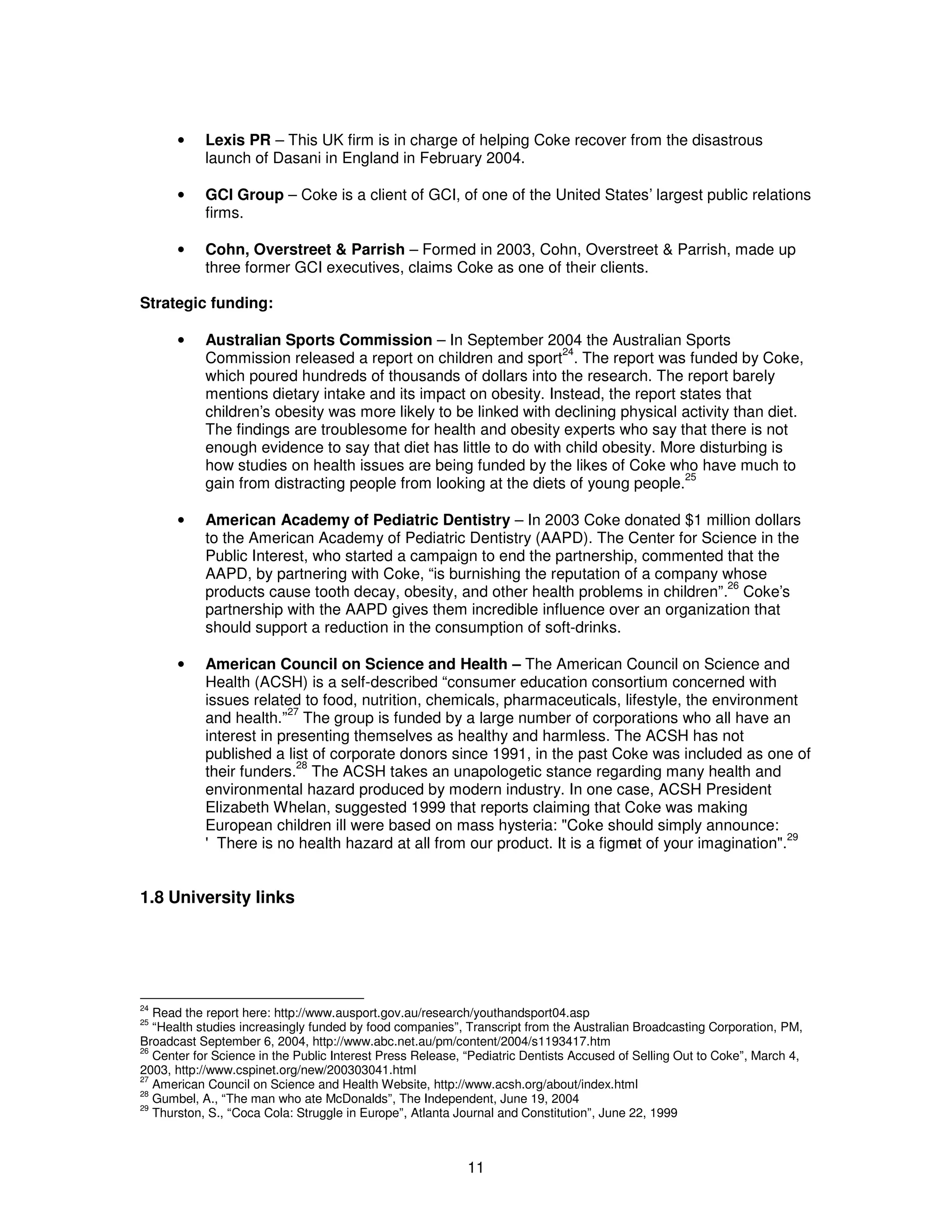 · Lexis PR – This UK firm is in charge of helping Coke recover from the disastrous 
launch of Dasani in England in February 2004. 
· GCI Group – Coke is a client of GCI, of one of the United States’ largest public relations 
11 
firms. 
· Cohn, Overstreet & Parrish – Formed in 2003, Cohn, Overstreet & Parrish, made up 
three former GCI executives, claims Coke as one of their clients. 
Strategic funding: 
· Australian Sports Commission – In September 2004 the Australian Sports 
Commission released a report on children and sport24. The report was funded by Coke, 
which poured hundreds of thousands of dollars into the research. The report barely 
mentions dietary intake and its impact on obesity. Instead, the report states that 
children’s obesity was more likely to be linked with declining physical activity than diet. 
The findings are troublesome for health and obesity experts who say that there is not 
enough evidence to say that diet has little to do with child obesity. More disturbing is 
how studies on health issues are being funded by the likes of Coke who have much to 
gain from distracting people from looking at the diets of young people.25 
· American Academy of Pediatric Dentistry – In 2003 Coke donated $1 million dollars 
to the American Academy of Pediatric Dentistry (AAPD). The Center for Science in the 
Public Interest, who started a campaign to end the partnership, commented that the 
AAPD, by partnering with Coke, “is burnishing the reputation of a company whose 
products cause tooth decay, obesity, and other health problems in children”.26 Coke’s 
partnership with the AAPD gives them incredible influence over an organization that 
should support a reduction in the consumption of soft-drinks. 
· American Council on Science and Health – The American Council on Science and 
Health (ACSH) is a self-described “consumer education consortium concerned with 
issues related to food, nutrition, chemicals, pharmaceuticals, lifestyle, the environment 
and health.”27 The group is funded by a large number of corporations who all have an 
interest in presenting themselves as healthy and harmless. The ACSH has not 
published a list of corporate donors since 1991, in the past Coke was included as one of 
their funders.28 The ACSH takes an unapologetic stance regarding many health and 
environmental hazard produced by modern industry. In one case, ACSH President 
Elizabeth Whelan, suggested 1999 that reports claiming that Coke was making 
European children ill were based on mass hysteria: "Coke should simply announce: 
'There is no health hazard at all from our product. It is a figment of your imagination".29 
1.8 University links 
24 Read the report here: http://www.ausport.gov.au/research/youthandsport04.asp 
25 “Health studies increasingly funded by food companies”, Transcript from the Australian Broadcasting Corporation, PM, 
Broadcast September 6, 2004, http://www.abc.net.au/pm/content/2004/s1193417.htm 
26 Center for Science in the Public Interest Press Release, “Pediatric Dentists Accused of Selling Out to Coke”, March 4, 
2003, http://www.cspinet.org/new/200303041.html 
27 American Council on Science and Health Website, http://www.acsh.org/about/index.html 
28 Gumbel, A., “The man who ate McDonalds”, The Independent, June 19, 2004 
29 Thurston, S., “Coca Cola: Struggle in Europe”, Atlanta Journal and Constitution”, June 22, 1999 
 