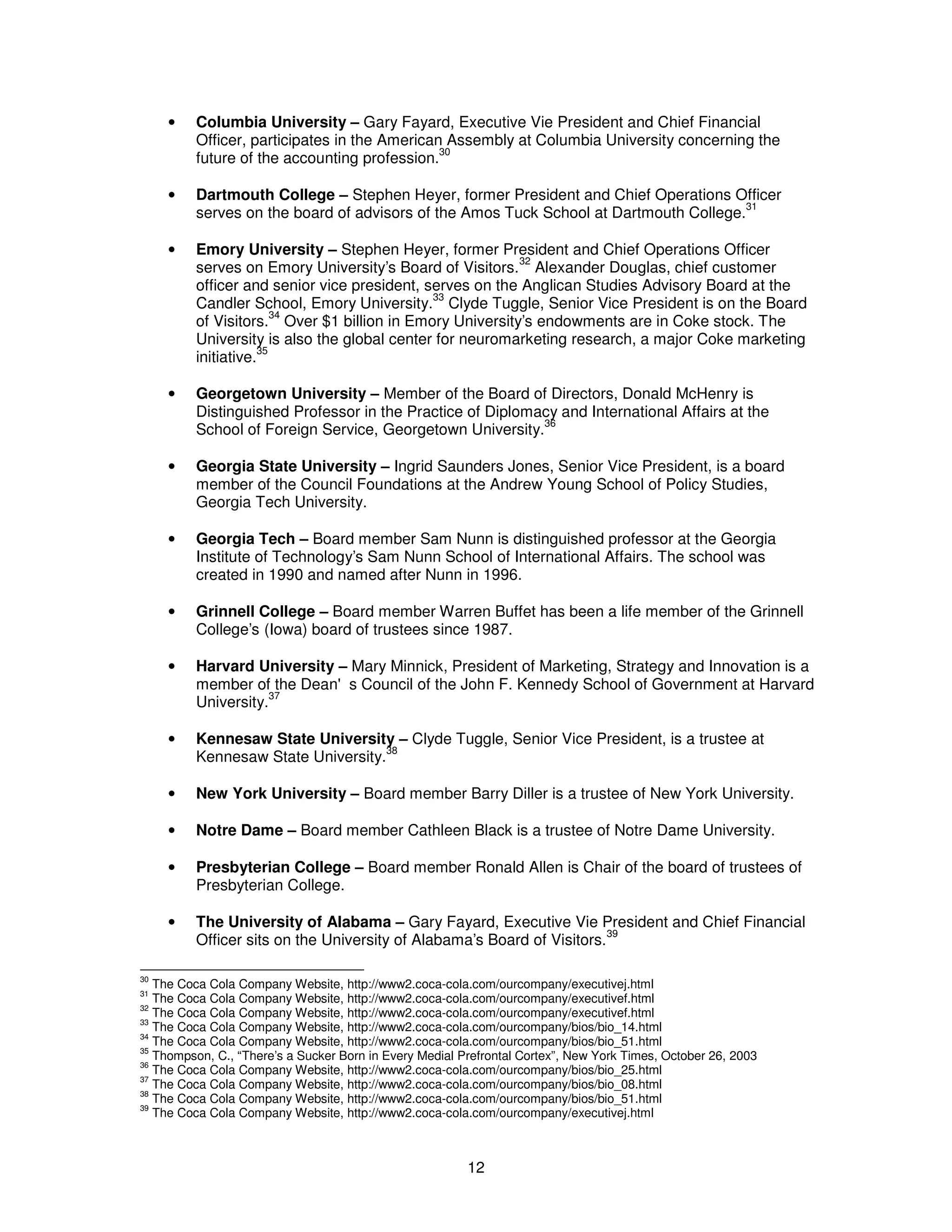 · Columbia University – Gary Fayard, Executive Vie President and Chief Financial 
Officer, participates in the American Assembly at Columbia University concerning the 
future of the accounting profession.30 
· Dartmouth College – Stephen Heyer, former President and Chief Operations Officer 
serves on the board of advisors of the Amos Tuck School at Dartmouth College.31 
· Emory University – Stephen Heyer, former President and Chief Operations Officer 
serves on Emory University’s Board of Visitors.32 Alexander Douglas, chief customer 
officer and senior vice president, serves on the Anglican Studies Advisory Board at the 
Candler School, Emory University.33 Clyde Tuggle, Senior Vice President is on the Board 
of Visitors.34 Over $1 billion in Emory University’s endowments are in Coke stock. The 
University is also the global center for neuromarketing research, a major Coke marketing 
initiative.35 
· Georgetown University – Member of the Board of Directors, Donald McHenry is 
Distinguished Professor in the Practice of Diplomacy and International Affairs at the 
School of Foreign Service, Georgetown University.36 
· Georgia State University – Ingrid Saunders Jones, Senior Vice President, is a board 
member of the Council Foundations at the Andrew Young School of Policy Studies, 
Georgia Tech University. 
· Georgia Tech – Board member Sam Nunn is distinguished professor at the Georgia 
Institute of Technology’s Sam Nunn School of International Affairs. The school was 
created in 1990 and named after Nunn in 1996. 
· Grinnell College – Board member Warren Buffet has been a life member of the Grinnell 
College’s (Iowa) board of trustees since 1987. 
· Harvard University – Mary Minnick, President of Marketing, Strategy and Innovation is a 
member of the Dean's Council of the John F. Kennedy School of Government at Harvard 
University.37 
· Kennesaw State University – Clyde Tuggle, Senior Vice President, is a trustee at 
12 
Kennesaw State University.38 
· New York University – Board member Barry Diller is a trustee of New York University. 
· Notre Dame – Board member Cathleen Black is a trustee of Notre Dame University. 
· Presbyterian College – Board member Ronald Allen is Chair of the board of trustees of 
Presbyterian College. 
· The University of Alabama – Gary Fayard, Executive Vie President and Chief Financial 
Officer sits on the University of Alabama’s Board of Visitors.39 
30 The Coca Cola Company Website, http://www2.coca-cola.com/ourcompany/executivej.html 
31 The Coca Cola Company Website, http://www2.coca-cola.com/ourcompany/executivef.html 
32 The Coca Cola Company Website, http://www2.coca-cola.com/ourcompany/executivef.html 
33 The Coca Cola Company Website, http://www2.coca-cola.com/ourcompany/bios/bio_14.html 
34 The Coca Cola Company Website, http://www2.coca-cola.com/ourcompany/bios/bio_51.html 
35 Thompson, C., “There’s a Sucker Born in Every Medial Prefrontal Cortex”, New York Times, October 26, 2003 
36 The Coca Cola Company Website, http://www2.coca-cola.com/ourcompany/bios/bio_25.html 
37 The Coca Cola Company Website, http://www2.coca-cola.com/ourcompany/bios/bio_08.html 
38 The Coca Cola Company Website, http://www2.coca-cola.com/ourcompany/bios/bio_51.html 
39 The Coca Cola Company Website, http://www2.coca-cola.com/ourcompany/executivej.html 
 