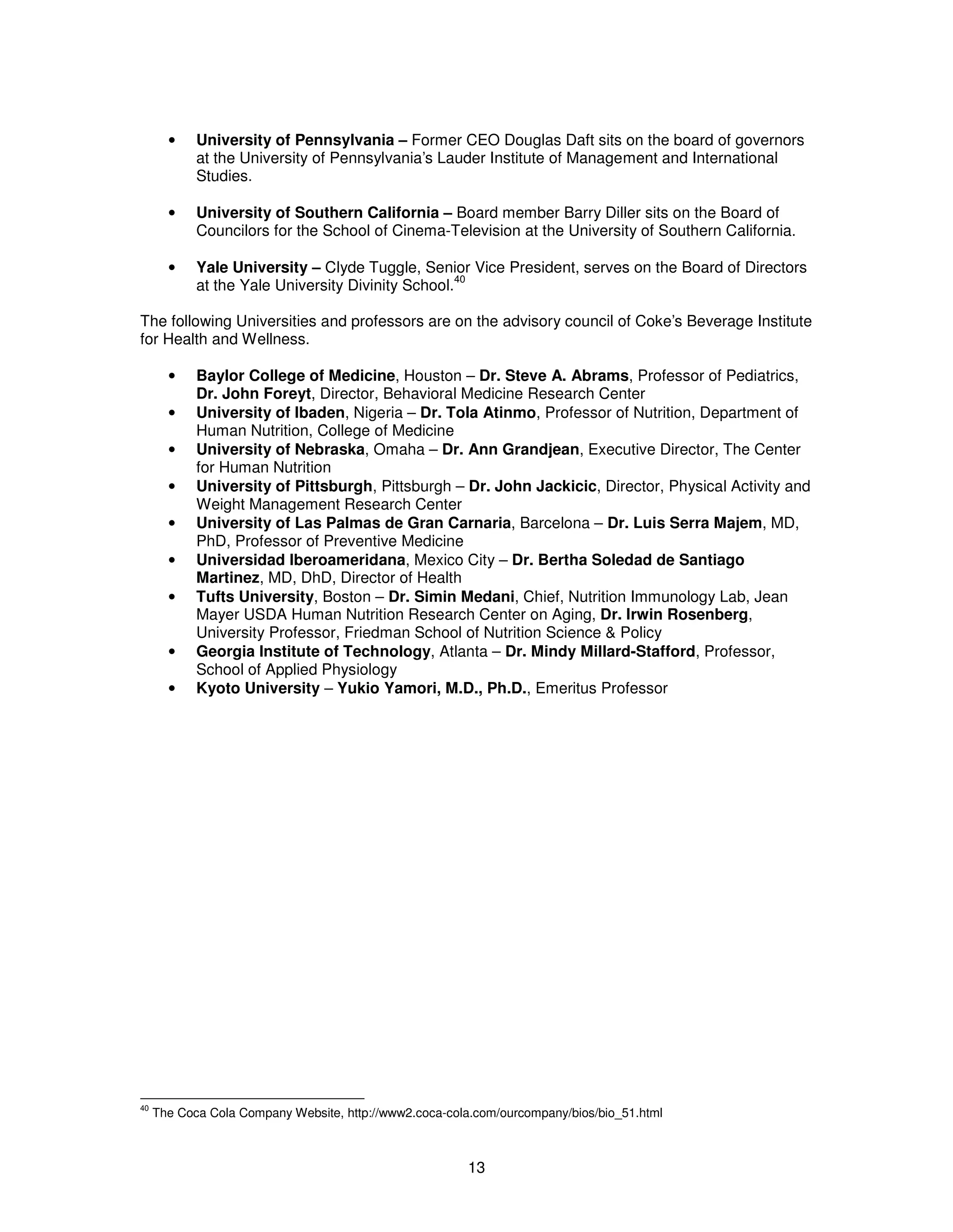 · University of Pennsylvania – Former CEO Douglas Daft sits on the board of governors 
at the University of Pennsylvania’s Lauder Institute of Management and International 
Studies. 
· University of Southern California – Board member Barry Diller sits on the Board of 
Councilors for the School of Cinema-Television at the University of Southern California. 
· Yale University – Clyde Tuggle, Senior Vice President, serves on the Board of Directors 
13 
at the Yale University Divinity School.40 
The following Universities and professors are on the advisory council of Coke’s Beverage Institute 
for Health and Wellness. 
· Baylor College of Medicine, Houston – Dr. Steve A. Abrams, Professor of Pediatrics, 
Dr. John Foreyt, Director, Behavioral Medicine Research Center 
· University of Ibaden, Nigeria – Dr. Tola Atinmo, Professor of Nutrition, Department of 
Human Nutrition, College of Medicine 
· University of Nebraska, Omaha – Dr. Ann Grandjean, Executive Director, The Center 
for Human Nutrition 
· University of Pittsburgh, Pittsburgh – Dr. John Jackicic, Director, Physical Activity and 
Weight Management Research Center 
· University of Las Palmas de Gran Carnaria, Barcelona – Dr. Luis Serra Majem, MD, 
PhD, Professor of Preventive Medicine 
· Universidad Iberoameridana, Mexico City – Dr. Bertha Soledad de Santiago 
Martinez, MD, DhD, Director of Health 
· Tufts University, Boston – Dr. Simin Medani, Chief, Nutrition Immunology Lab, Jean 
Mayer USDA Human Nutrition Research Center on Aging, Dr. Irwin Rosenberg, 
University Professor, Friedman School of Nutrition Science & Policy 
· Georgia Institute of Technology, Atlanta – Dr. Mindy Millard-Stafford, Professor, 
School of Applied Physiology 
· Kyoto University – Yukio Yamori, M.D., Ph.D., Emeritus Professor 
40 The Coca Cola Company Website, http://www2.coca-cola.com/ourcompany/bios/bio_51.html 
 