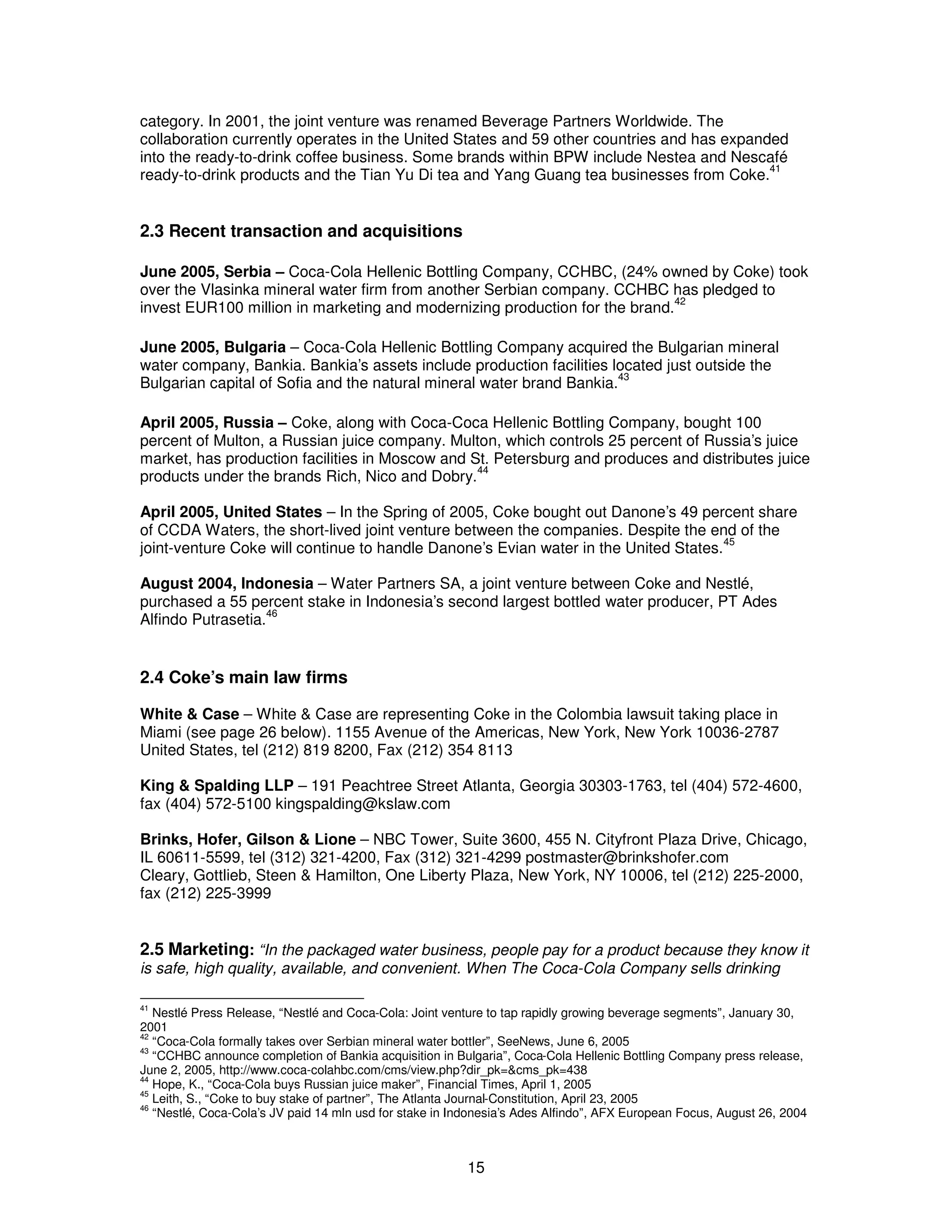 category. In 2001, the joint venture was renamed Beverage Partners Worldwide. The 
collaboration currently operates in the United States and 59 other countries and has expanded 
into the ready-to-drink coffee business. Some brands within BPW include Nestea and Nescafé 
ready-to-drink products and the Tian Yu Di tea and Yang Guang tea businesses from Coke.41 
15 
2.3 Recent transaction and acquisitions 
June 2005, Serbia – Coca-Cola Hellenic Bottling Company, CCHBC, (24% owned by Coke) took 
over the Vlasinka mineral water firm from another Serbian company. CCHBC has pledged to 
invest EUR100 million in marketing and modernizing production for the brand.42 
June 2005, Bulgaria – Coca-Cola Hellenic Bottling Company acquired the Bulgarian mineral 
water company, Bankia. Bankia’s assets include production facilities located just outside the 
Bulgarian capital of Sofia and the natural mineral water brand Bankia.43 
April 2005, Russia – Coke, along with Coca-Coca Hellenic Bottling Company, bought 100 
percent of Multon, a Russian juice company. Multon, which controls 25 percent of Russia’s juice 
market, has production facilities in Moscow and St. Petersburg and produces and distributes juice 
products under the brands Rich, Nico and Dobry.44 
April 2005, United States – In the Spring of 2005, Coke bought out Danone’s 49 percent share 
of CCDA Waters, the short-lived joint venture between the companies. Despite the end of the 
joint-venture Coke will continue to handle Danone’s Evian water in the United States.45 
August 2004, Indonesia – Water Partners SA, a joint venture between Coke and Nestlé, 
purchased a 55 percent stake in Indonesia’s second largest bottled water producer, PT Ades 
Alfindo Putrasetia.46 
2.4 Coke’s main law firms 
White & Case – White & Case are representing Coke in the Colombia lawsuit taking place in 
Miami (see page 26 below). 1155 Avenue of the Americas, New York, New York 10036-2787 
United States, tel (212) 819 8200, Fax (212) 354 8113 
King & Spalding LLP – 191 Peachtree Street Atlanta, Georgia 30303-1763, tel (404) 572-4600, 
fax (404) 572-5100 kingspalding@kslaw.com 
Brinks, Hofer, Gilson & Lione – NBC Tower, Suite 3600, 455 N. Cityfront Plaza Drive, Chicago, 
IL 60611-5599, tel (312) 321-4200, Fax (312) 321-4299 postmaster@brinkshofer.com 
Cleary, Gottlieb, Steen & Hamilton, One Liberty Plaza, New York, NY 10006, tel (212) 225-2000, 
fax (212) 225-3999 
2.5 Marketing: “In the packaged water business, people pay for a product because they know it 
is safe, high quality, available, and convenient. When The Coca-Cola Company sells drinking 
41 Nestlé Press Release, “Nestlé and Coca-Cola: Joint venture to tap rapidly growing beverage segments”, January 30, 
2001 
42 “Coca-Cola formally takes over Serbian mineral water bottler”, SeeNews, June 6, 2005 
43 “CCHBC announce completion of Bankia acquisition in Bulgaria”, Coca-Cola Hellenic Bottling Company press release, 
June 2, 2005, http://www.coca-colahbc.com/cms/view.php?dir_pk=&cms_pk=438 
44 Hope, K., “Coca-Cola buys Russian juice maker”, Financial Times, April 1, 2005 
45 Leith, S., “Coke to buy stake of partner”, The Atlanta Journal-Constitution, April 23, 2005 
46 “Nestlé, Coca-Cola’s JV paid 14 mln usd for stake in Indonesia’s Ades Alfindo”, AFX European Focus, August 26, 2004 
 