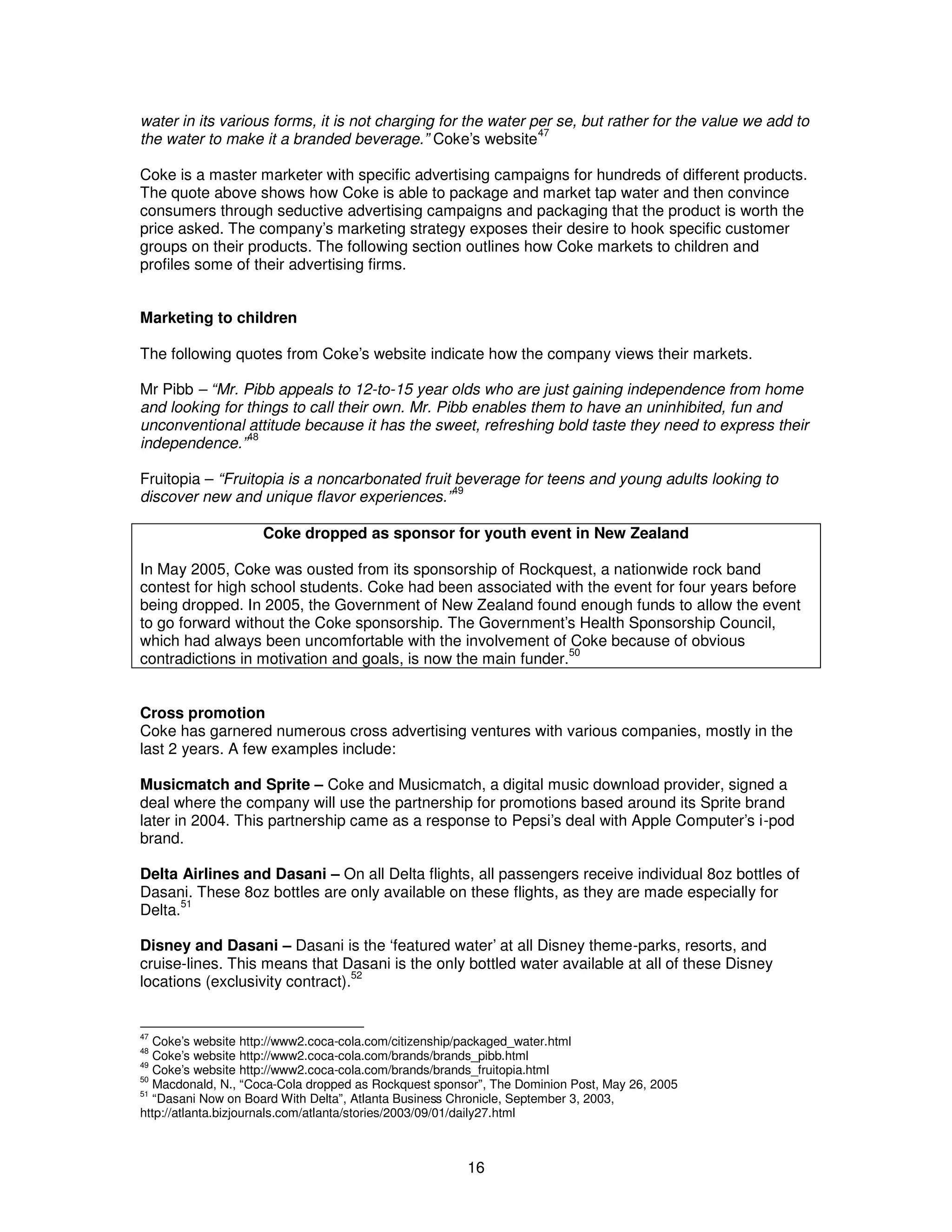 water in its various forms, it is not charging for the water per se, but rather for the value we add to 
the water to make it a branded beverage.” Coke’s website47 
Coke is a master marketer with specific advertising campaigns for hundreds of different products. 
The quote above shows how Coke is able to package and market tap water and then convince 
consumers through seductive advertising campaigns and packaging that the product is worth the 
price asked. The company’s marketing strategy exposes their desire to hook specific customer 
groups on their products. The following section outlines how Coke markets to children and 
profiles some of their advertising firms. 
Marketing to children 
The following quotes from Coke’s website indicate how the company views their markets. 
Mr Pibb – “Mr. Pibb appeals to 12-to-15 year olds who are just gaining independence from home 
and looking for things to call their own. Mr. Pibb enables them to have an uninhibited, fun and 
unconventional attitude because it has the sweet, refreshing bold taste they need to express their 
independence.”48 
Fruitopia – “Fruitopia is a noncarbonated fruit beverage for teens and young adults looking to 
discover new and unique flavor experiences.”49 
Coke dropped as sponsor for youth event in New Zealand 
In May 2005, Coke was ousted from its sponsorship of Rockquest, a nationwide rock band 
contest for high school students. Coke had been associated with the event for four years before 
being dropped. In 2005, the Government of New Zealand found enough funds to allow the event 
to go forward without the Coke sponsorship. The Government’s Health Sponsorship Council, 
which had always been uncomfortable with the involvement of Coke because of obvious 
contradictions in motivation and goals, is now the main funder.50 
Cross promotion 
Coke has garnered numerous cross advertising ventures with various companies, mostly in the 
last 2 years. A few examples include: 
Musicmatch and Sprite – Coke and Musicmatch, a digital music download provider, signed a 
deal where the company will use the partnership for promotions based around its Sprite brand 
later in 2004. This partnership came as a response to Pepsi’s deal with Apple Computer’s i-pod 
brand. 
Delta Airlines and Dasani – On all Delta flights, all passengers receive individual 8oz bottles of 
Dasani. These 8oz bottles are only available on these flights, as they are made especially for 
Delta.51 
Disney and Dasani – Dasani is the ‘featured water’ at all Disney theme-parks, resorts, and 
cruise-lines. This means that Dasani is the only bottled water available at all of these Disney 
locations (exclusivity contract).52 
47 Coke’s website http://www2.coca-cola.com/citizenship/packaged_water.html 
48 Coke’s website http://www2.coca-cola.com/brands/brands_pibb.html 
49 Coke’s website http://www2.coca-cola.com/brands/brands_fruitopia.html 
50 Macdonald, N., “Coca-Cola dropped as Rockquest sponsor”, The Dominion Post, May 26, 2005 
51 “Dasani Now on Board With Delta”, Atlanta Business Chronicle, September 3, 2003, 
http://atlanta.bizjournals.com/atlanta/stories/2003/09/01/daily27.html 
16 
 