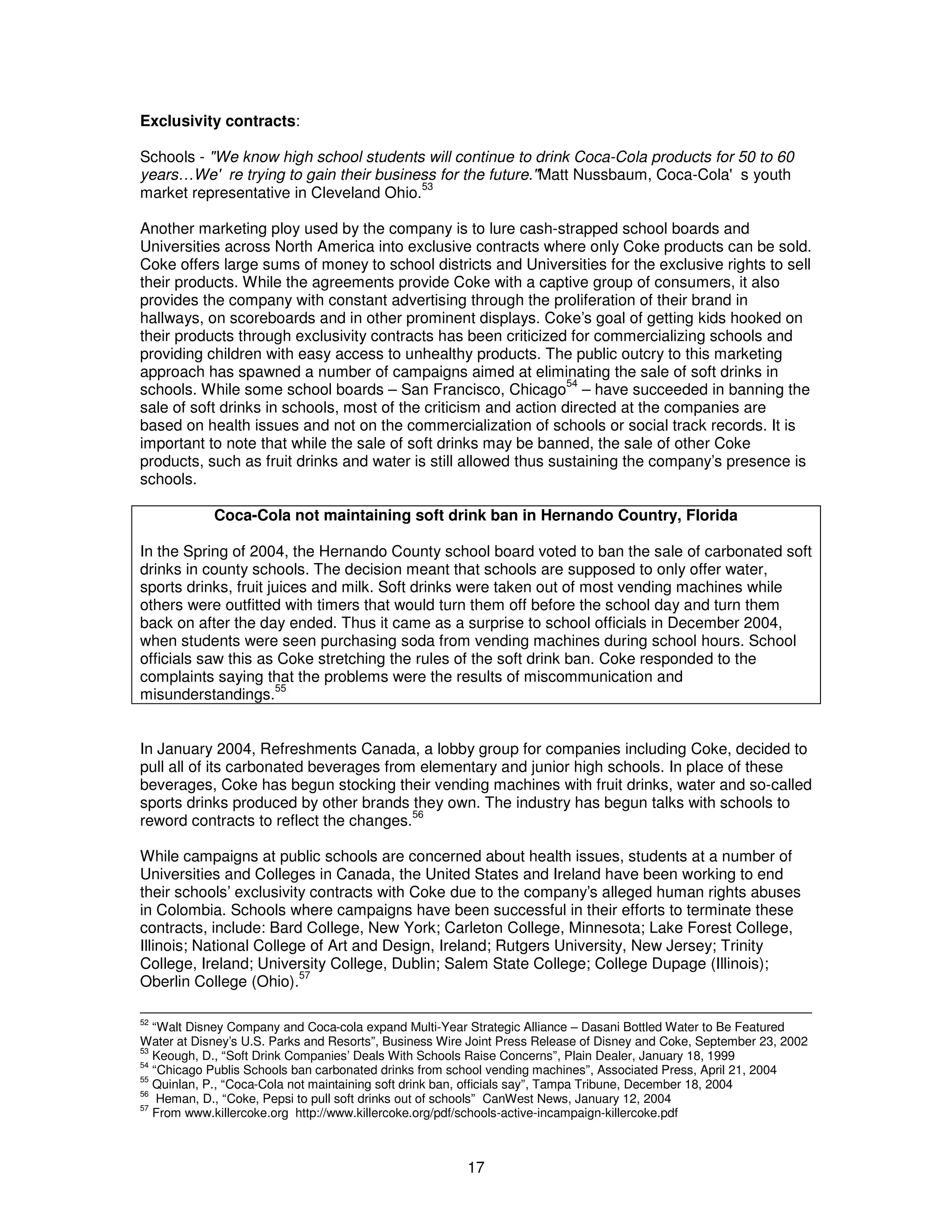 Exclusivity contracts: 
Schools - "We know high school students will continue to drink Coca-Cola products for 50 to 60 
years…We're trying to gain their business for the future. " Matt Nussbaum, Coca-Cola's youth 
market representative in Cleveland Ohio.53 
Another marketing ploy used by the company is to lure cash-strapped school boards and 
Universities across North America into exclusive contracts where only Coke products can be sold. 
Coke offers large sums of money to school districts and Universities for the exclusive rights to sell 
their products. While the agreements provide Coke with a captive group of consumers, it also 
provides the company with constant advertising through the proliferation of their brand in 
hallways, on scoreboards and in other prominent displays. Coke’s goal of getting kids hooked on 
their products through exclusivity contracts has been criticized for commercializing schools and 
providing children with easy access to unhealthy products. The public outcry to this marketing 
approach has spawned a number of campaigns aimed at eliminating the sale of soft drinks in 
schools. While some school boards – San Francisco, Chicago54 – have succeeded in banning the 
sale of soft drinks in schools, most of the criticism and action directed at the companies are 
based on health issues and not on the commercialization of schools or social track records. It is 
important to note that while the sale of soft drinks may be banned, the sale of other Coke 
products, such as fruit drinks and water is still allowed thus sustaining the company’s presence is 
schools. 
Coca-Cola not maintaining soft drink ban in Hernando Country, Florida 
In the Spring of 2004, the Hernando County school board voted to ban the sale of carbonated soft 
drinks in county schools. The decision meant that schools are supposed to only offer water, 
sports drinks, fruit juices and milk. Soft drinks were taken out of most vending machines while 
others were outfitted with timers that would turn them off before the school day and turn them 
back on after the day ended. Thus it came as a surprise to school officials in December 2004, 
when students were seen purchasing soda from vending machines during school hours. School 
officials saw this as Coke stretching the rules of the soft drink ban. Coke responded to the 
complaints saying that the problems were the results of miscommunication and 
misunderstandings.55 
In January 2004, Refreshments Canada, a lobby group for companies including Coke, decided to 
pull all of its carbonated beverages from elementary and junior high schools. In place of these 
beverages, Coke has begun stocking their vending machines with fruit drinks, water and so-called 
sports drinks produced by other brands they own. The industry has begun talks with schools to 
reword contracts to reflect the changes.56 
While campaigns at public schools are concerned about health issues, students at a number of 
Universities and Colleges in Canada, the United States and Ireland have been working to end 
their schools’ exclusivity contracts with Coke due to the company’s alleged human rights abuses 
in Colombia. Schools where campaigns have been successful in their efforts to terminate these 
contracts, include: Bard College, New York; Carleton College, Minnesota; Lake Forest College, 
Illinois; National College of Art and Design, Ireland; Rutgers University, New Jersey; Trinity 
College, Ireland; University College, Dublin; Salem State College; College Dupage (Illinois); 
Oberlin College (Ohio).57 
52 “Walt Disney Company and Coca-cola expand Multi-Year Strategic Alliance – Dasani Bottled Water to Be Featured 
Water at Disney’s U.S. Parks and Resorts”, Business Wire Joint Press Release of Disney and Coke, September 23, 2002 
53 Keough, D., “Soft Drink Companies’ Deals With Schools Raise Concerns”, Plain Dealer, January 18, 1999 
54 “Chicago Publis Schools ban carbonated drinks from school vending machines”, Associated Press, April 21, 2004 
55 Quinlan, P., “Coca-Cola not maintaining soft drink ban, officials say”, Tampa Tribune, December 18, 2004 
56 Heman, D., “Coke, Pepsi to pull soft drinks out of schools” CanWest News, January 12, 2004 
57 From www.killercoke.org http://www.killercoke.org/pdf/schools-active-incampaign-killercoke.pdf 
17 
 